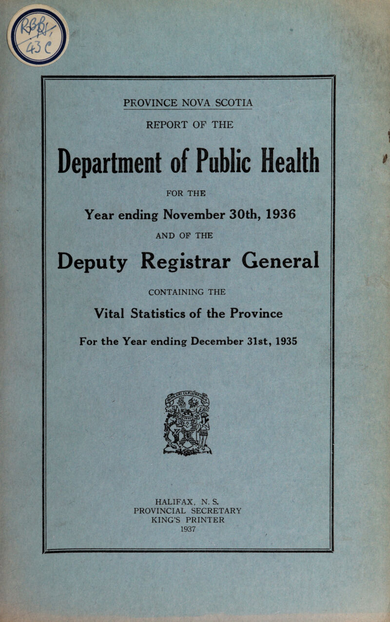 REPORT OF THE Department of Public Health FOR THE Year ending November 30th, 1936 AND OP THE Deputy Registrar General CONTAINING THE Vital Statistics of the Province For the Year ending December 31st, 1935 HALIFAX, N. S. PROVINCIAL SECRETARY KING’S PRINTER 1937