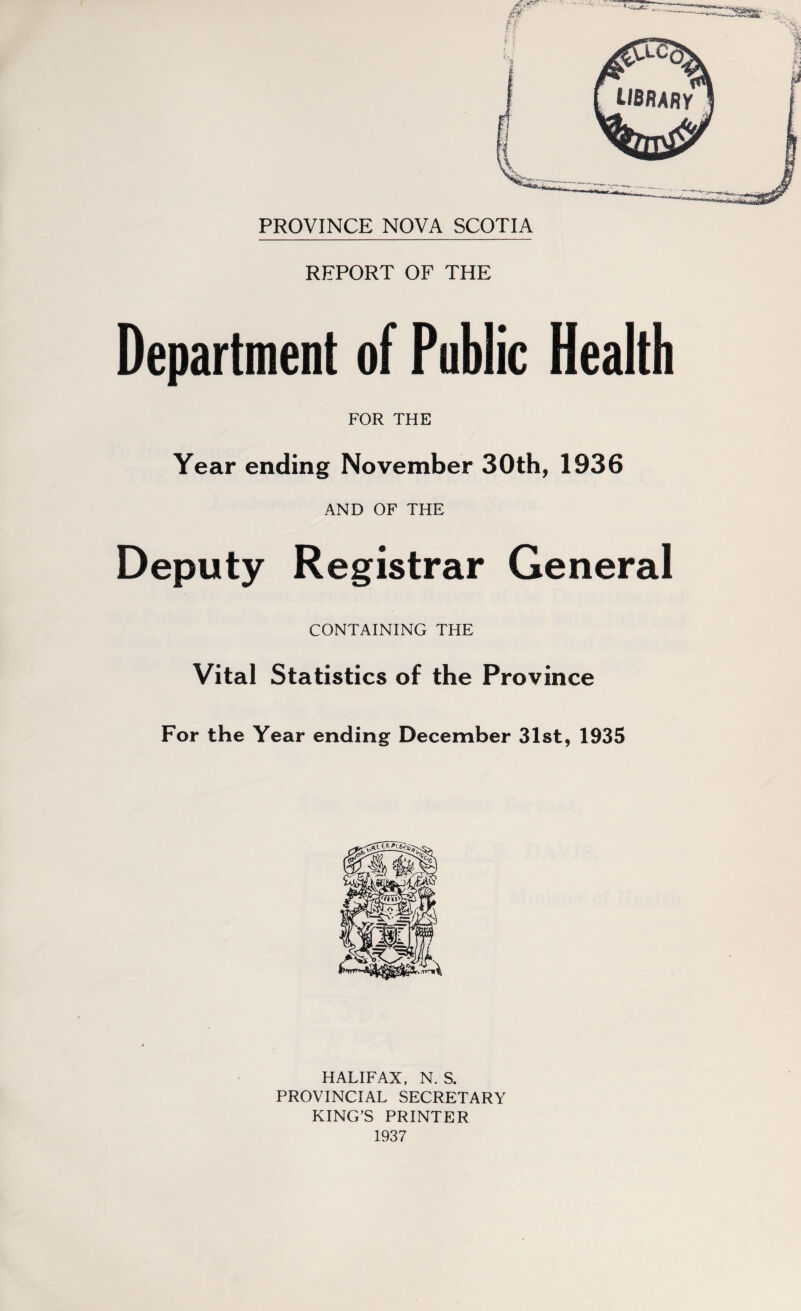 REPORT OF THE LIBRARY Department of Public Health FOR THE Year ending November 30th, 1936 AND OF THE Deputy Registrar General CONTAINING THE Vital Statistics of the Province For the Year ending December 31st, 1935 HALIFAX, N. S. PROVINCIAL SECRETARY KING’S PRINTER 1937