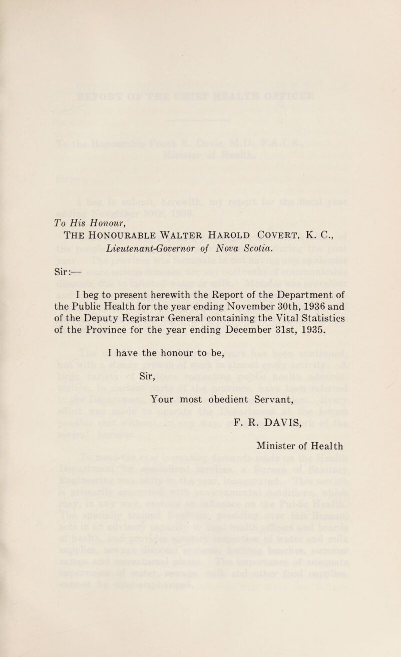 To His Honour, The Honourable Walter Harold Covert, K. C., Lieutenant-Governor of Nova Scotia. Sir:- I beg to present herewith the Report of the Department of the Public Health for the year ending November 30th, 1936 and of the Deputy Registrar General containing the Vital Statistics of the Province for the year ending December 31st, 1935. I have the honour to be, Sir, Your most obedient Servant, F. R. DAVIS, Minister of Health