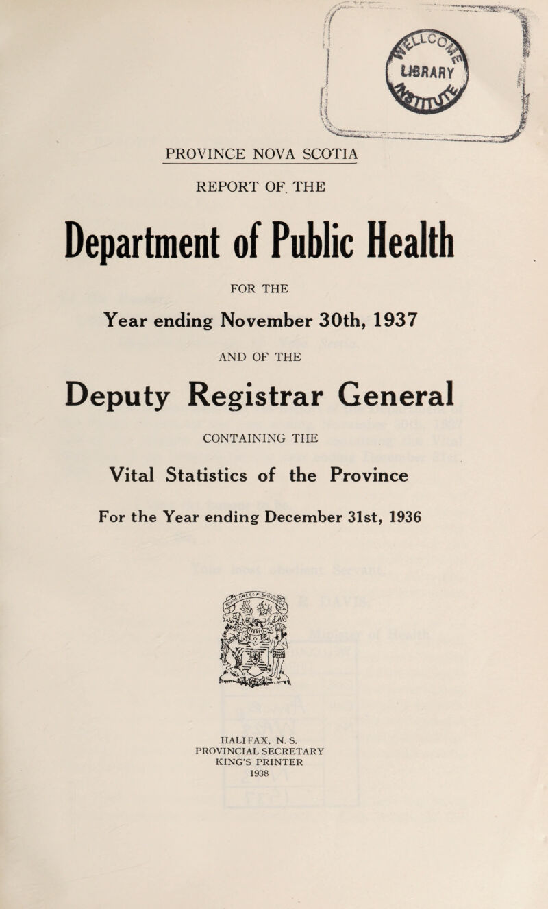 PROVINCE NOVA SCOTIA REPORT OF THE Department of Public Health FOR THE Year ending November 30th, 1937 AND OF THE Deputy Registrar General CONTAINING THE Vital Statistics of the Province For the Year ending December 31st, 1936 HALI FAX. N. S. PROVINCIAL SECRETARY KING’S PRINTER 1938