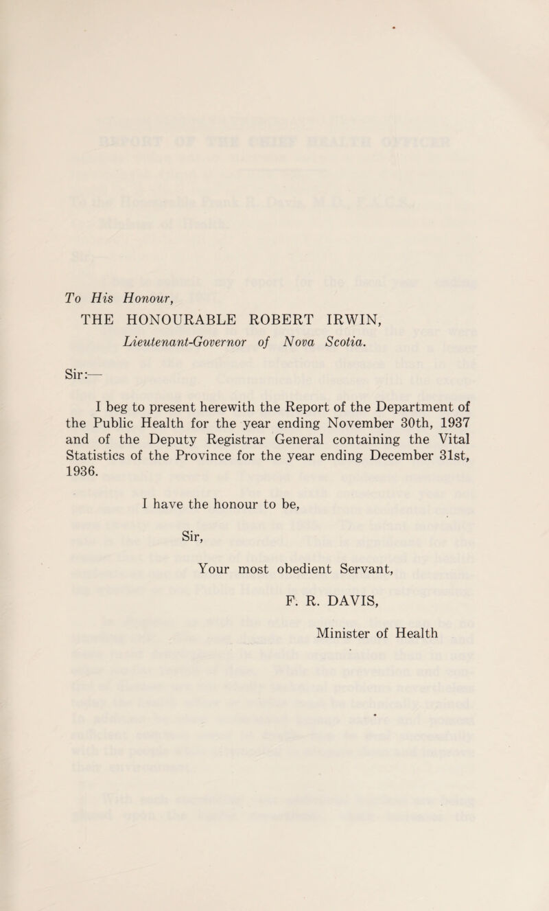 To His Honour, THE HONOURABLE ROBERT IRWIN, Lieutenant-Governor of Nova Scotia. Sir:— I beg to present herewith the Report of the Department of the Public Health for the year ending November 30th, 1937 and of the Deputy Registrar General containing the Vital Statistics of the Province for the year ending December 31st, 1936. I have the honour to be, Sir, Your most obedient Servant, F. R. DAVIS, Minister of Health