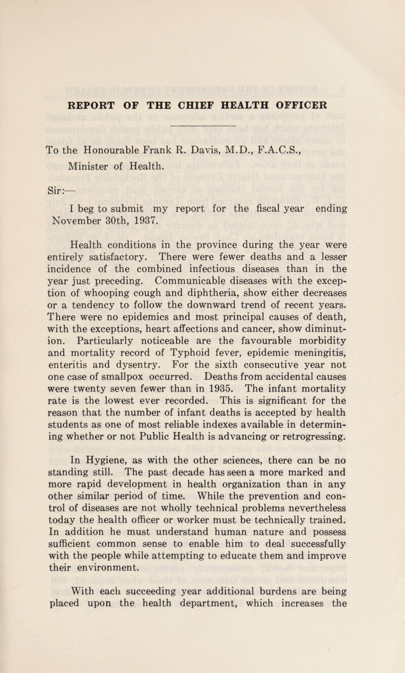 REPORT OF THE CHIEF HEALTH OFFICER To the Honourable Frank R. Davis, M.D., F.A.C.S., Minister of Health. I beg to submit my report for the fiscal year ending November 30th, 1937. Health conditions in the province during the year were entirely satisfactory. There were fewer deaths and a lesser incidence of the combined infectious diseases than in the year just preceding. Communicable diseases with the excep¬ tion of whooping cough and diphtheria, show either decreases or a tendency to follow the downward trend of recent years. There were no epidemics and most principal causes of death, with the exceptions, heart affections and cancer, show diminut¬ ion. Particularly noticeable are the favourable morbidity and mortality record of Typhoid fever, epidemic meningitis, enteritis and dysentry. For the sixth consecutive year not one case of smallpox occurred. Deaths from accidental causes were twenty seven fewer than in 1935. The infant mortality rate is the lowest ever recorded. This is significant for the reason that the number of infant deaths is accepted by health students as one of most reliable indexes available in determin¬ ing whether or not Public Health is advancing or retrogressing. In Hygiene, as with the other sciences, there can be no standing still. The past decade has seen a more marked and more rapid development in health organization than in any other similar period of time. While the prevention and con¬ trol of diseases are not wholly technical problems nevertheless today the health officer or worker must be technically trained. In addition he must understand human nature and possess sufficient common sense to enable him to deal successfully with the people while attempting to educate them and improve their environment. With each succeeding year additional burdens are being placed upon the health department, which increases the
