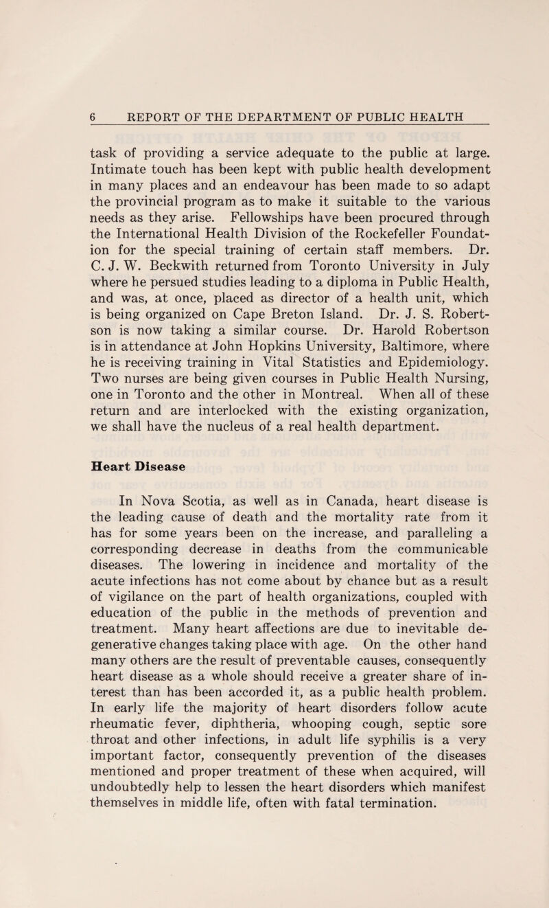 task of providing a service adequate to the public at large. Intimate touch has been kept with public health development in many places and an endeavour has been made to so adapt the provincial program as to make it suitable to the various needs as they arise. Fellowships have been procured through the International Health Division of the Rockefeller Foundat¬ ion for the special training of certain staff members. Dr. C. J. W. Beckwith returned from Toronto University in July where he persued studies leading to a diploma in Public Health, and was, at once, placed as director of a health unit, which is being organized on Cape Breton Island. Dr. J. S. Robert¬ son is now taking a similar course. Dr. Harold Robertson is in attendance at John Hopkins University, Baltimore, where he is receiving training in Vital Statistics and Epidemiology. Two nurses are being given courses in Public Health Nursing, one in Toronto and the other in Montreal. When all of these return and are interlocked with the existing organization, we shall have the nucleus of a real health department. Heart Disease In Nova Scotia, as well as in Canada, heart disease is the leading cause of death and the mortality rate from it has for some years been on the increase, and paralleling a corresponding decrease in deaths from the communicable diseases. The lowering in incidence and mortality of the acute infections has not come about by chance but as a result of vigilance on the part of health organizations, coupled with education of the public in the methods of prevention and treatment. Many heart affections are due to inevitable de¬ generative changes taking place with age. On the other hand many others are the result of preventable causes, consequently heart disease as a whole should receive a greater share of in¬ terest than has been accorded it, as a public health problem. In early life the majority of heart disorders follow acute rheumatic fever, diphtheria, whooping cough, septic sore throat and other infections, in adult life syphilis is a very important factor, consequently prevention of the diseases mentioned and proper treatment of these when acquired, will undoubtedly help to lessen the heart disorders which manifest themselves in middle life, often with fatal termination.