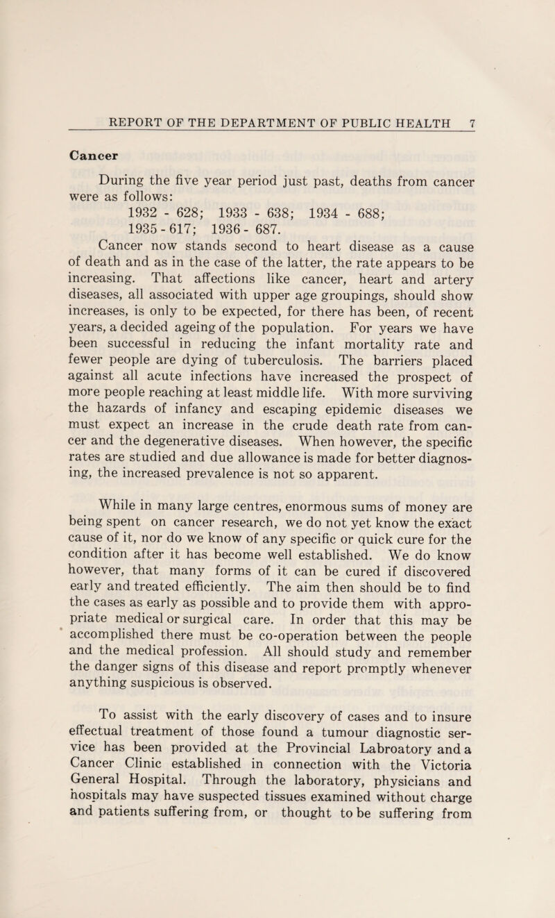 Cancer During the five year period just past, deaths from cancer were as follows: 1932 - 628; 1933 - 638; 1934 - 688; 1935-617; 1936- 687. Cancer now stands second to heart disease as a cause of death and as in the case of the latter, the rate appears to be increasing. That affections like cancer, heart and artery diseases, all associated with upper age groupings, should show increases, is only to be expected, for there has been, of recent years, a decided ageing of the population. For years we have been successful in reducing the infant mortality rate and fewer people are dying of tuberculosis. The barriers placed against all acute infections have increased the prospect of more people reaching at least middle life. With more surviving the hazards of infancy and escaping epidemic diseases we must expect an increase in the crude death rate from can¬ cer and the degenerative diseases. When however, the specific rates are studied and due allowance is made for better diagnos¬ ing, the increased prevalence is not so apparent. While in many large centres, enormous sums of money are being spent on cancer research, we do not yet know the exact cause of it, nor do we know of any specific or quick cure for the condition after it has become well established. We do know however, that many forms of it can be cured if discovered early and treated efficiently. The aim then should be to find the cases as early as possible and to provide them with appro¬ priate medical or surgical care. In order that this may be accomplished there must be co-operation between the people and the medical profession. All should study and remember the danger signs of this disease and report promptly whenever anything suspicious is observed. To assist with the early discovery of cases and to insure effectual treatment of those found a tumour diagnostic ser¬ vice has been provided at the Provincial Labroatory and a Cancer Clinic established in connection with the Victoria General Hospital. Through the laboratory, physicians and hospitals may have suspected tissues examined without charge and patients suffering from, or thought to be suffering from