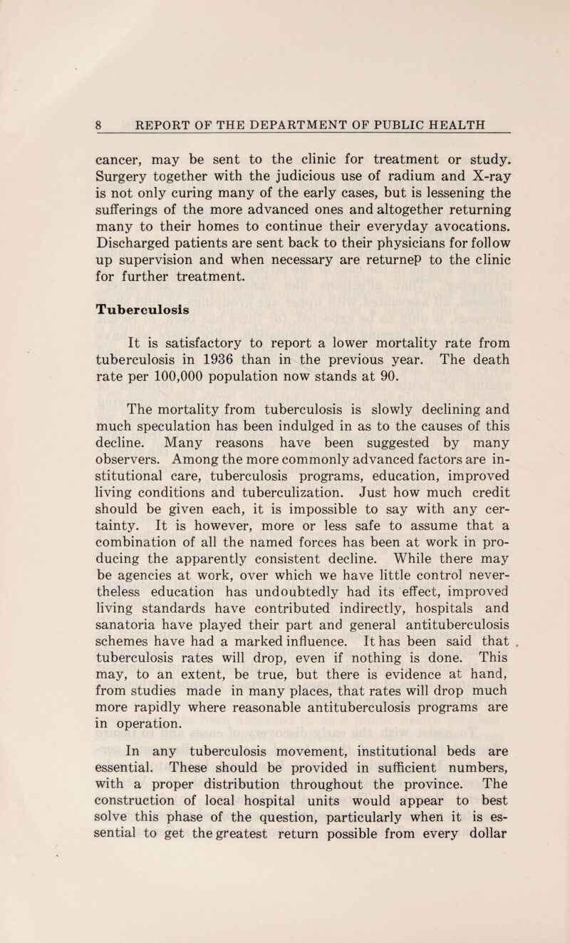 cancer, may be sent to the clinic for treatment or study. Surgery together with the judicious use of radium and X-ray is not only curing many of the early cases, but is lessening the sufferings of the more advanced ones and altogether returning many to their homes to continue their everyday avocations. Discharged patients are sent back to their physicians for follow up supervision and when necessary are returneP to the clinic for further treatment. Tuberculosis It is satisfactory to report a lower mortality rate from tuberculosis in 1936 than in the previous year. The death rate per 100,000 population now stands at 90. The mortality from tuberculosis is slowly declining and much speculation has been indulged in as to the causes of this decline. Many reasons have been suggested by many observers. Among the more commonly advanced factors are in¬ stitutional care, tuberculosis programs, education, improved living conditions and tuberculization. Just how much credit should be given each, it is impossible to say with any cer¬ tainty. It is however, more or less safe to assume that a combination of all the named forces has been at work in pro¬ ducing the apparently consistent decline. While there may be agencies at work, over which we have little control never¬ theless education has undoubtedly had its effect, improved living standards have contributed indirectly, hospitals and sanatoria have played their part and general antituberculosis schemes have had a marked influence. It has been said that . tuberculosis rates will drop, even if nothing is done. This may, to an extent, be true, but there is evidence at hand, from studies made in many places, that rates will drop much more rapidly where reasonable antituberculosis programs are in operation. In any tuberculosis movement, institutional beds are essential. These should be provided in sufficient numbers, with a proper distribution throughout the province. The construction of local hospital units would appear to best solve this phase of the question, particularly when it is es¬ sential to get the greatest return possible from every dollar