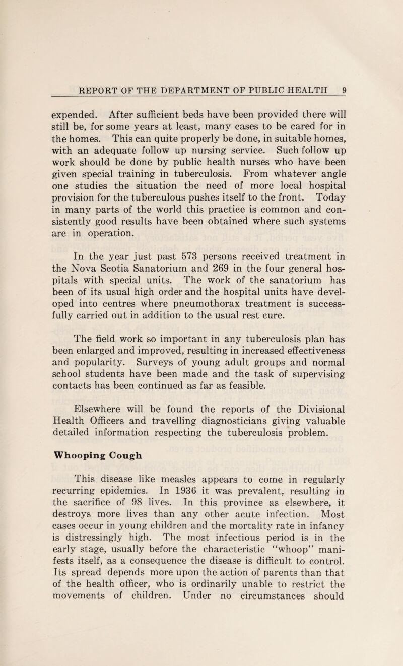 expended. After sufficient beds have been provided there will still be, for some years at least, many cases to be cared for in the homes. This can quite properly be done, in suitable homes, with an adequate follow up nursing service. Such follow up work should be done by public health nurses who have been given special training in tuberculosis. From whatever angle one studies the situation the need of more local hospital provision for the tuberculous pushes itself to the front. Today in many parts of the world this practice is common and con¬ sistently good results have been obtained where such systems are in operation. In the year just past 573 persons received treatment in the Nova Scotia Sanatorium and 269 in the four general hos¬ pitals with special units. The work of the sanatorium has been of its usual high order and the hospital units have devel¬ oped into centres where pneumothorax treatment is success¬ fully carried out in addition to the usual rest cure. The field work so important in any tuberculosis plan has been enlarged and improved, resulting in increased effectiveness and popularity. Surveys of young adult groups and normal school students have been made and the task of supervising contacts has been continued as far as feasible. Elsewhere will be found the reports of the Divisional Health Officers and travelling diagnosticians giving valuable detailed information respecting the tuberculosis problem. Whooping Cough This disease like measles appears to come in regularly recurring epidemics. In 1936 it was prevalent, resulting in the sacrifice of 98 lives. In this province as elsewhere, it destroys more lives than any other acute infection. Most cases occur in young children and the mortality rate in infancy is distressingly high. The most infectious period is in the early stage, usually before the characteristic “whoop” mani¬ fests itself, as a consequence the disease is difficult to control. Its spread depends more upon the action of parents than that of the health officer, who is ordinarily unable to restrict the movements of children. Under no circumstances should