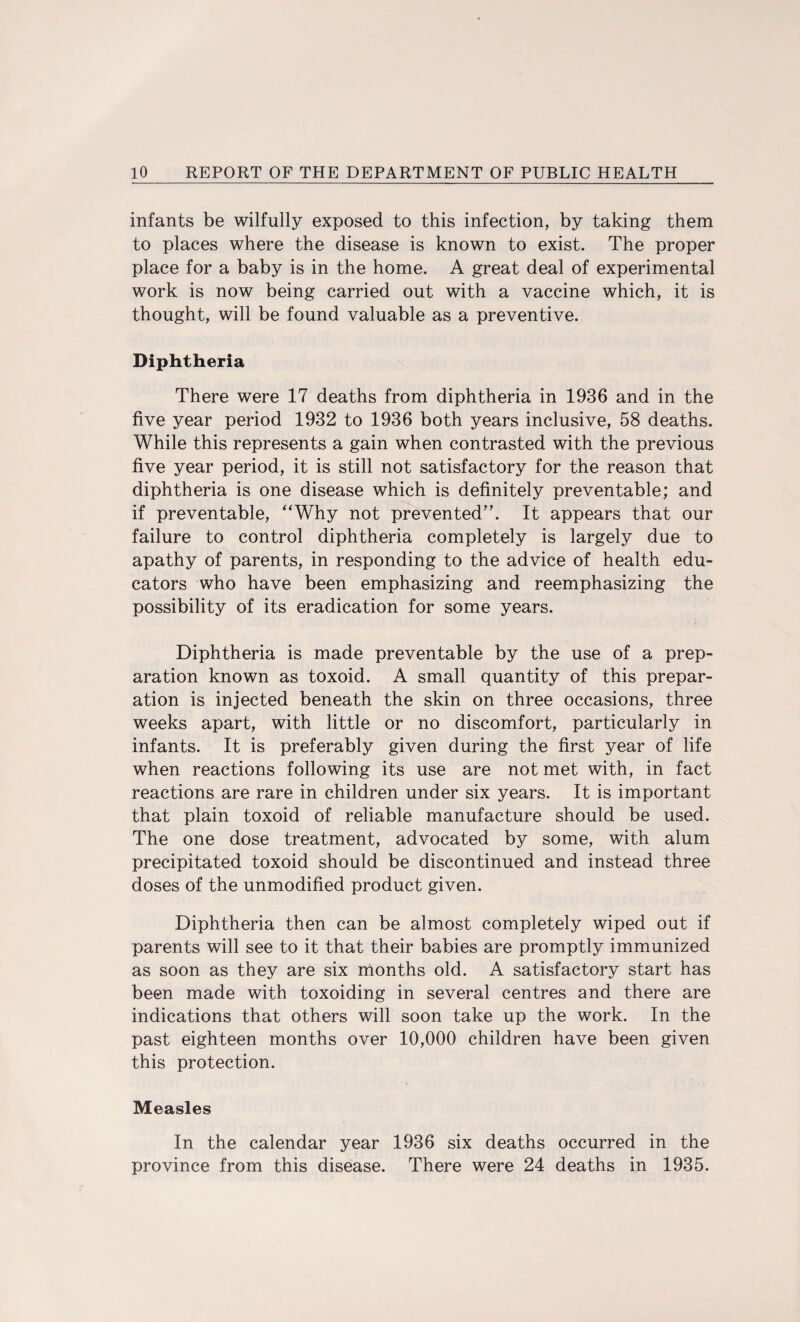 infants be wilfully exposed to this infection, by taking them to places where the disease is known to exist. The proper place for a baby is in the home. A great deal of experimental work is now being carried out with a vaccine which, it is thought, will be found valuable as a preventive. Diphtheria There were 17 deaths from diphtheria in 1936 and in the five year period 1932 to 1936 both years inclusive, 58 deaths. While this represents a gain when contrasted with the previous five year period, it is still not satisfactory for the reason that diphtheria is one disease which is definitely preventable; and if preventable, Why not prevented”. It appears that our failure to control diphtheria completely is largely due to apathy of parents, in responding to the advice of health edu¬ cators who have been emphasizing and reemphasizing the possibility of its eradication for some years. Diphtheria is made preventable by the use of a prep¬ aration known as toxoid. A small quantity of this prepar¬ ation is injected beneath the skin on three occasions, three weeks apart, with little or no discomfort, particularly in infants. It is preferably given during the first year of life when reactions following its use are not met with, in fact reactions are rare in children under six years. It is important that plain toxoid of reliable manufacture should be used. The one dose treatment, advocated by some, with alum precipitated toxoid should be discontinued and instead three doses of the unmodified product given. Diphtheria then can be almost completely wiped out if parents will see to it that their babies are promptly immunized as soon as they are six months old. A satisfactory start has been made with toxoiding in several centres and there are indications that others will soon take up the work. In the past eighteen months over 10,000 children have been given this protection. Measles In the calendar year 1936 six deaths occurred in the province from this disease. There were 24 deaths in 1935.