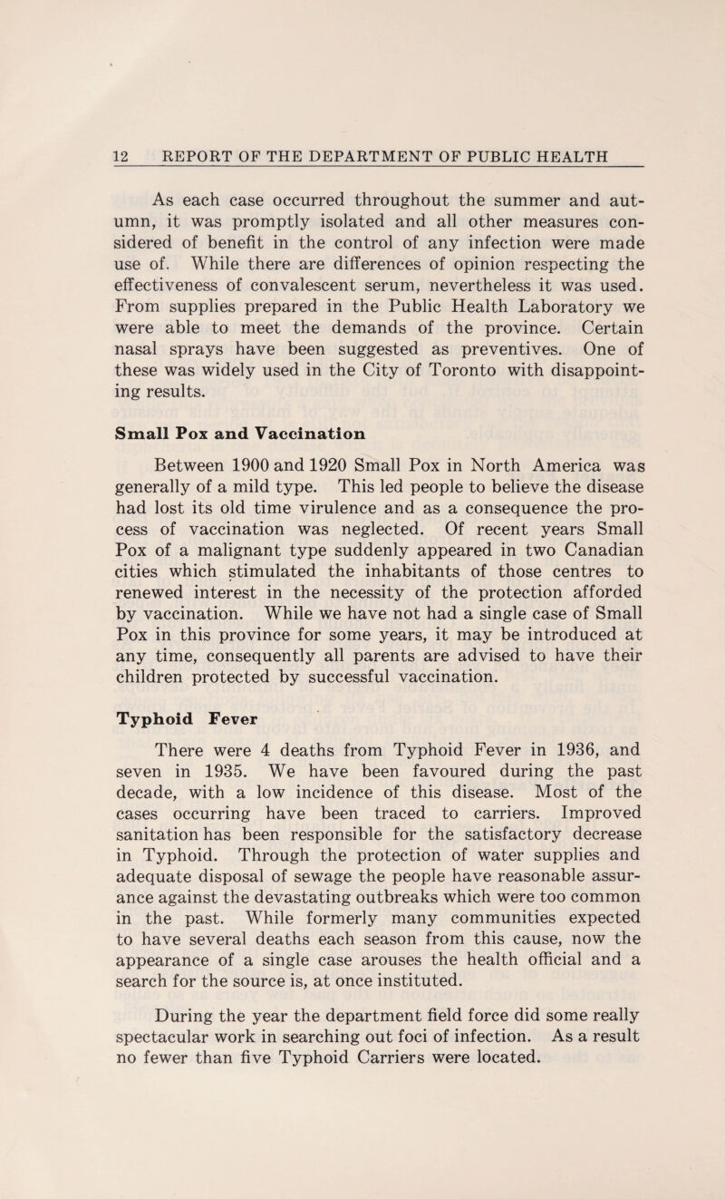 As each case occurred throughout the summer and aut¬ umn, it was promptly isolated and all other measures con¬ sidered of benefit in the control of any infection were made use of. While there are differences of opinion respecting the effectiveness of convalescent serum, nevertheless it was used. From supplies prepared in the Public Health Laboratory we were able to meet the demands of the province. Certain nasal sprays have been suggested as preventives. One of these was widely used in the City of Toronto with disappoint¬ ing results. Small Pox and Vaccination Between 1900 and 1920 Small Pox in North America was generally of a mild type. This led people to believe the disease had lost its old time virulence and as a consequence the pro¬ cess of vaccination was neglected. Of recent years Small Pox of a malignant type suddenly appeared in two Canadian cities which stimulated the inhabitants of those centres to renewed interest in the necessity of the protection afforded by vaccination. While we have not had a single case of Small Pox in this province for some years, it may be introduced at any time, consequently all parents are advised to have their children protected by successful vaccination. Typhoid Fever There were 4 deaths from Typhoid Fever in 1936, and seven in 1935. We have been favoured during the past decade, with a low incidence of this disease. Most of the cases occurring have been traced to carriers. Improved sanitation has been responsible for the satisfactory decrease in Typhoid. Through the protection of water supplies and adequate disposal of sewage the people have reasonable assur¬ ance against the devastating outbreaks which were too common in the past. While formerly many communities expected to have several deaths each season from this cause, now the appearance of a single case arouses the health official and a search for the source is, at once instituted. During the year the department field force did some really spectacular work in searching out foci of infection. As a result no fewer than five Typhoid Carriers were located.
