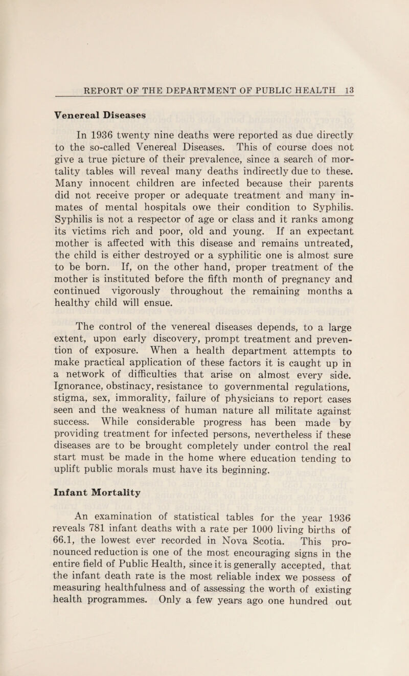 Venereal Diseases In 1936 twenty nine deaths were reported as due directly to the so-called Venereal Diseases. This of course does not give a true picture of their prevalence, since a search of mor¬ tality tables will reveal many deaths indirectly due to these. Many innocent children are infected because their parents did not receive proper or adequate treatment and many in¬ mates of mental hospitals owe their condition to Syphilis. Syphilis is not a respector of age or class and it ranks among its victims rich and poor, old and young. If an expectant mother is affected with this disease and remains untreated, the child is either destroyed or a syphilitic one is almost sure to be born. If, on the other hand, proper treatment of the mother is instituted before the fifth month of pregnancy and continued vigorously throughout the remaining months a healthy child will ensue. The control of the venereal diseases depends, to a large extent, upon early discovery, prompt treatment and preven¬ tion of exposure. When a health department attempts to make practical application of these factors it is caught up in a network of difficulties that arise on almost every side. Ignorance, obstinacy, resistance to governmental regulations, stigma, sex, immorality, failure of physicians to report cases seen and the weakness of human nature all militate against success. While considerable progress has been made by providing treatment for infected persons, nevertheless if these diseases are to be brought completely under control the real start must be made in the home where education tending to uplift public morals must have its beginning. Infant Mortality An examination of statistical tables for the year 1936 reveals 781 infant deaths with a rate per 1000 living births of 66.1, the lowest ever recorded in Nova Scotia. This pro¬ nounced reduction is one of the most encouraging signs in the entire field of Public Health, since it is generally accepted, that the infant death rate is the most reliable index we possess of measuring healthfulness and of assessing the worth of existing health programmes. Only a few years ago one hundred out