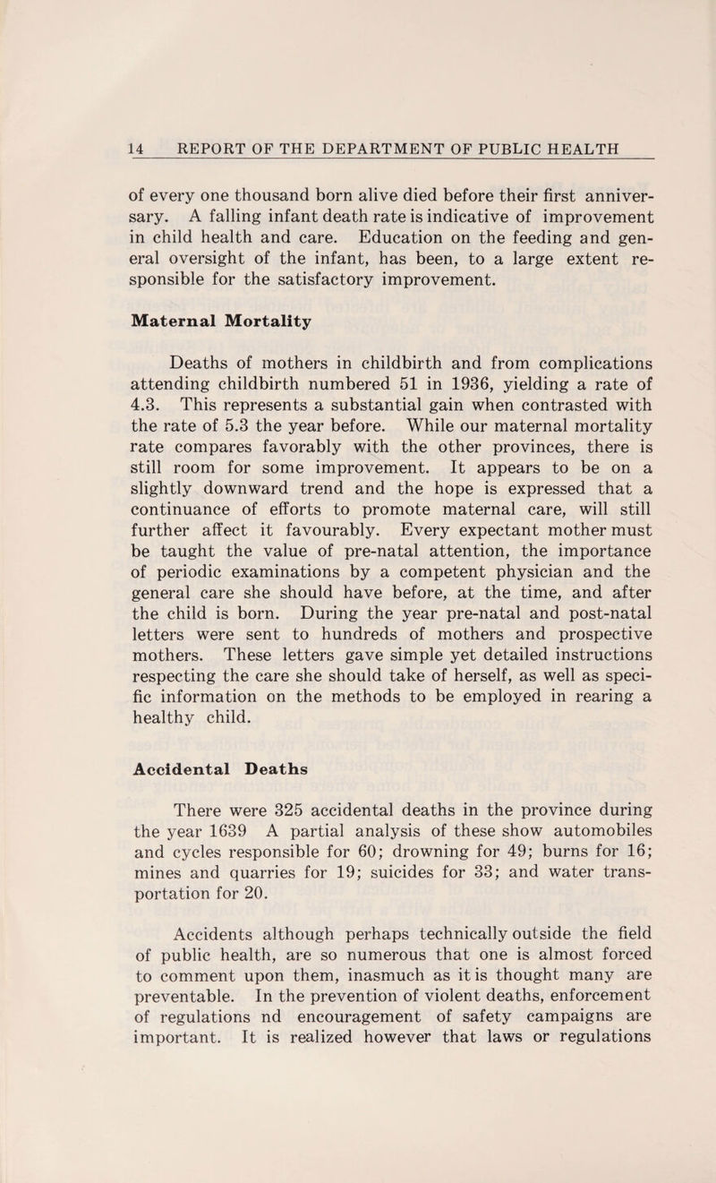 of every one thousand born alive died before their first anniver¬ sary. A falling infant death rate is indicative of improvement in child health and care. Education on the feeding and gen¬ eral oversight of the infant, has been, to a large extent re¬ sponsible for the satisfactory improvement. Maternal Mortality Deaths of mothers in childbirth and from complications attending childbirth numbered 51 in 1936, yielding a rate of 4.3. This represents a substantial gain when contrasted with the rate of 5.3 the year before. While our maternal mortality rate compares favorably with the other provinces, there is still room for some improvement. It appears to be on a slightly downward trend and the hope is expressed that a continuance of efforts to promote maternal care, will still further affect it favourably. Every expectant mother must be taught the value of pre-natal attention, the importance of periodic examinations by a competent physician and the general care she should have before, at the time, and after the child is born. During the year pre-natal and post-natal letters were sent to hundreds of mothers and prospective mothers. These letters gave simple yet detailed instructions respecting the care she should take of herself, as well as speci¬ fic information on the methods to be employed in rearing a healthy child. Accidental Deaths There were 325 accidental deaths in the province during the year 1639 A partial analysis of these show automobiles and cycles responsible for 60; drowning for 49; burns for 16; mines and quarries for 19; suicides for 33; and water trans¬ portation for 20. Accidents although perhaps technically outside the field of public health, are so numerous that one is almost forced to comment upon them, inasmuch as it is thought many are preventable. In the prevention of violent deaths, enforcement of regulations nd encouragement of safety campaigns are important. It is realized however that laws or regulations