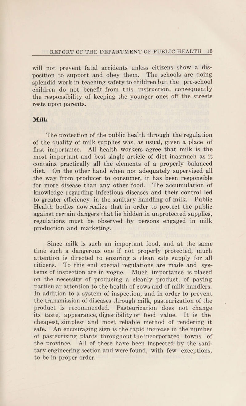 will not prevent fatal accidents unless citizens show a dis¬ position to support and obey them. The schools are doing splendid work in teaching safety to children but the pre-school children do not benefit from this instruction, consequently the responsibility of keeping the younger ones off the streets rests upon parents. Milk The protection of the public health through the regulation of the quality of milk supplies was, as usual, given a place of first importance. All health workers agree that milk is the most important and best single article of diet inasmuch as it contains practically all the elements of a properly balanced diet. On the other hand when not adequately supervised all the way from producer to consumer, it has been responsible for more disease than any other food. The accumulation of knowledge regarding infectious diseases and their control led to greater efficiency in the sanitary handling of milk. Public Health bodies now realize that in order to protect the public against certain dangers that lie hidden in unprotected supplies, regulations must be observed by persons engaged in milk production and marketing. Since milk is such an important food, and at the same time such a dangerous one if not properly protected, much attention is directed to ensuring a clean safe supply for all citizens. To this end special regulations are made and sys¬ tems of inspection are in vogue. Much importance is placed on the necessity of producing a cleanly product, of paying particular attention to the health of cows and of milk handlers. In addition to a system of inspection, and in order to prevent the transmission of diseases through milk, pasteurization of the product is recommended. Pasteurization does not change its taste, appearance, digestibility or food value. It is the cheapest, simplest and most reliable method of rendering it safe. An encouraging sign is the rapid increase in the number of pasteurizing plants throughout the incorporated towns of the province. All of these have been inspected by the sani¬ tary engineering section and were found, with few exceptions, to be in proper order.