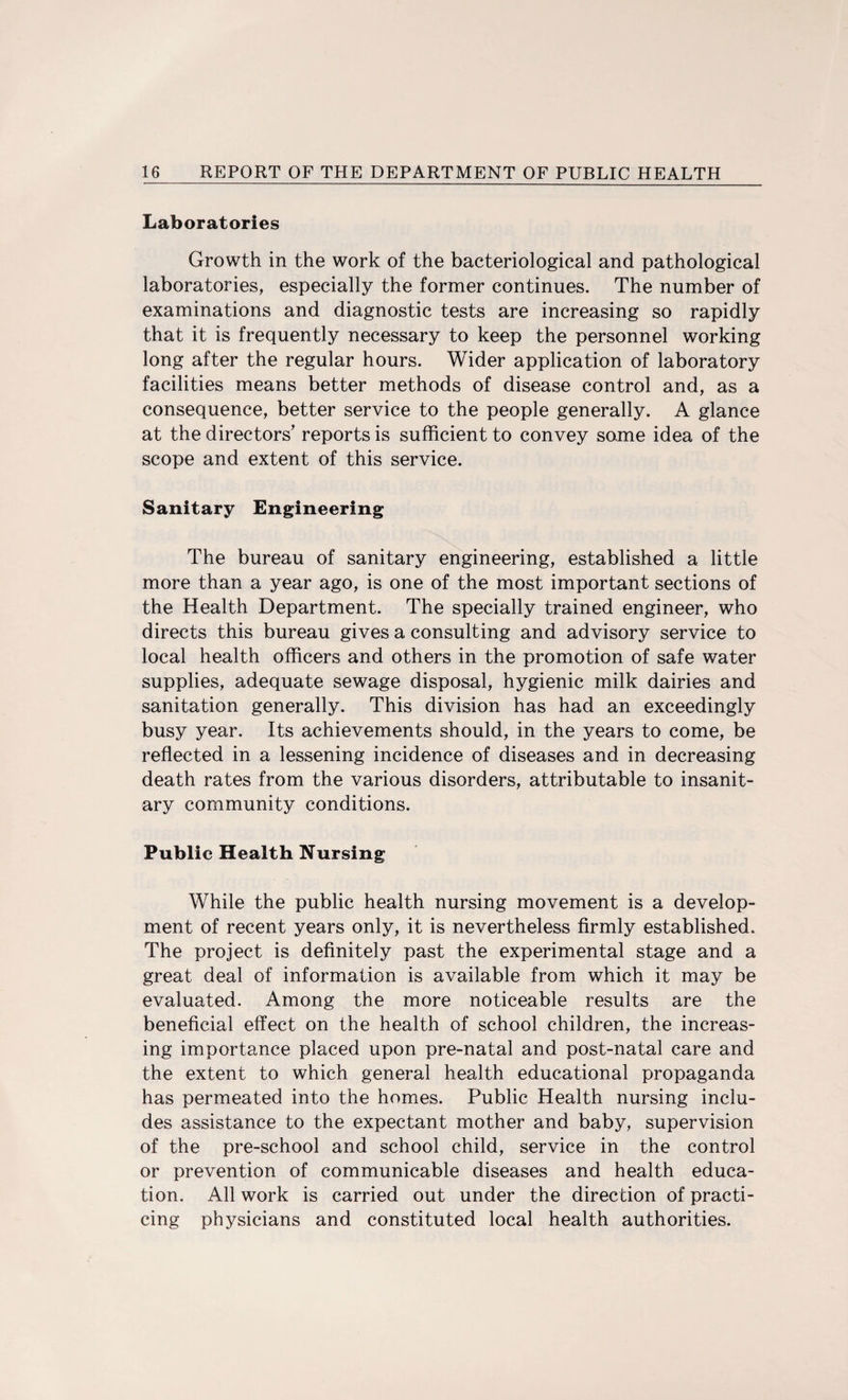 Laboratories Growth in the work of the bacteriological and pathological laboratories, especially the former continues. The number of examinations and diagnostic tests are increasing so rapidly that it is frequently necessary to keep the personnel working long after the regular hours. Wider application of laboratory facilities means better methods of disease control and, as a consequence, better service to the people generally. A glance at the directors' reports is sufficient to convey some idea of the scope and extent of this service. Sanitary Engineering The bureau of sanitary engineering, established a little more than a year ago, is one of the most important sections of the Health Department. The specially trained engineer, who directs this bureau gives a consulting and advisory service to local health officers and others in the promotion of safe water supplies, adequate sewage disposal, hygienic milk dairies and sanitation generally. This division has had an exceedingly busy year. Its achievements should, in the years to come, be reflected in a lessening incidence of diseases and in decreasing death rates from the various disorders, attributable to insanit¬ ary community conditions. Public Health Nursing While the public health nursing movement is a develop¬ ment of recent years only, it is nevertheless firmly established. The project is definitely past the experimental stage and a great deal of information is available from which it may be evaluated. Among the more noticeable results are the beneficial effect on the health of school children, the increas¬ ing importance placed upon pre-natal and post-natal care and the extent to which general health educational propaganda has permeated into the homes. Public Health nursing inclu¬ des assistance to the expectant mother and baby, supervision of the pre-school and school child, service in the control or prevention of communicable diseases and health educa¬ tion. All work is carried out under the direction of practi¬ cing physicians and constituted local health authorities.