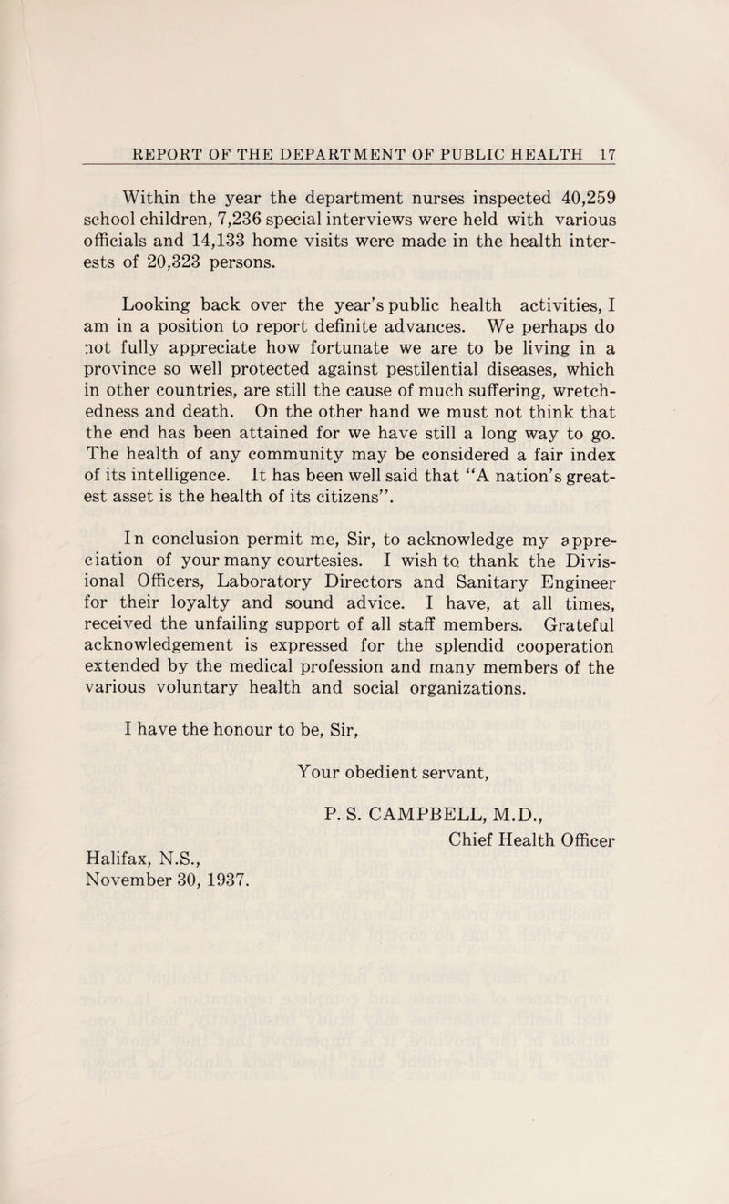 Within the year the department nurses inspected 40,259 school children, 7,236 special interviews were held with various officials and 14,133 home visits were made in the health inter¬ ests of 20,323 persons. Looking back over the year’s public health activities, I am in a position to report definite advances. We perhaps do not fully appreciate how fortunate we are to be living in a province so well protected against pestilential diseases, which in other countries, are still the cause of much suffering, wretch¬ edness and death. On the other hand we must not think that the end has been attained for we have still a long way to go. The health of any community may be considered a fair index of its intelligence. It has been well said that “A nation’s great¬ est asset is the health of its citizens”. In conclusion permit me, Sir, to acknowledge my appre¬ ciation of your many courtesies. I wish to thank the Divis¬ ional Officers, Laboratory Directors and Sanitary Engineer for their loyalty and sound advice. I have, at all times, received the unfailing support of all staff members. Grateful acknowledgement is expressed for the splendid cooperation extended by the medical profession and many members of the various voluntary health and social organizations. I have the honour to be, Sir, Your obedient servant, P. S. CAMPBELL, M.D., Chief Health Officer Halifax, N.S., November 30, 1937.