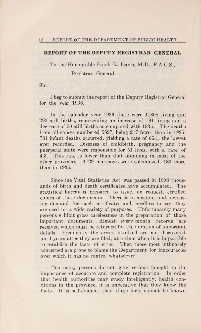 REPORT OF THE DEPUTY REGISTRAR GENERAL To the Honourable Frank R. Davis, M.D., F.A.C.S., Registrar General. I beg to submit the report of the Deputy Registrar General for the year 1936. In the calendar year 1936 there were 11808 living and 292 still births, representing an increase of 191 living and a decrease of 50 still births as compared with 1935. The deaths from all causes numbered 5897, being 217 fewer than in 1935. 781 infant deaths occurred, yielding a rate of 66.1, the lowest ever recorded. Diseases of childbirth, pregnancy and the puerperal state were responsible for 51 lives, with a rate of 4.3. This rate is lower than that obtaining in most of the other provinces. 4129 marriages were solemnized, 183 more than in 1935. Since the Vital Statistics Act was passed in 1908 thous¬ ands of birth and death certificates have accumulated. The statistical bureau is prepared to issue, on request, certified copies of these documents. There is a constant and increas¬ ing demand for such certificates and, needless to say, they are used for a wide variety of purposes. Unfortunately many persons exhibit gross carelessness in the preparation of those important documents. Almost every month records are received which must be returned for the addition of important details. Frequently the errors involved are not discovered until years after they are filed, at a time when it is impossible to establish the facts of error. Then those most intimately concerned are prone to blame the Department for inaccuracies over which it has no control whatsoever. Too many persons do not give serious thought to the importance of accurate and complete registration. In order that health authorities may study intelligently, health con¬ ditions in the province, it is imperative that they know the facts. It is self-evident that these facts cannot be known