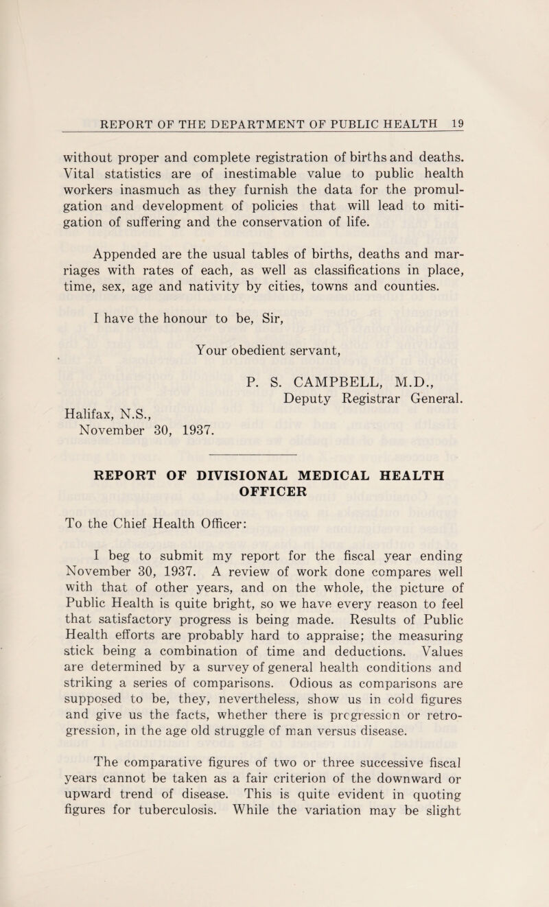 without proper and complete registration of births and deaths. Vital statistics are of inestimable value to public health workers inasmuch as they furnish the data for the promul¬ gation and development of policies that will lead to miti¬ gation of suffering and the conservation of life. Appended are the usual tables of births, deaths and mar¬ riages with rates of each, as well as classifications in place, time, sex, age and nativity by cities, towns and counties. I have the honour to be, Sir, Your obedient servant, Halifax, N.S., November 30, 1937. P. S. CAMPBELL, M.D., Deputy Registrar General. REPORT OF DIVISIONAL MEDICAL HEALTH OFFICER To the Chief Health Officer: I beg to submit my report for the fiscal year ending November 30, 1937. A review of work done compares well with that of other years, and on the whole, the picture of Public Health is quite bright, so we have every reason to feel that satisfactory progress is being made. Results of Public Health efforts are probably hard to appraise; the measuring stick being a combination of time and deductions. Values are determined by a survey of general health conditions and striking a series of comparisons. Odious as comparisons are supposed to be, they, nevertheless, show us in cold figures and give us the facts, whether there is progression or retro¬ gression, in the age old struggle of man versus disease. The comparative figures of two or three successive fiscal years cannot be taken as a fair criterion of the downward or upward trend of disease. This is quite evident in quoting figures for tuberculosis. While the variation may be slight