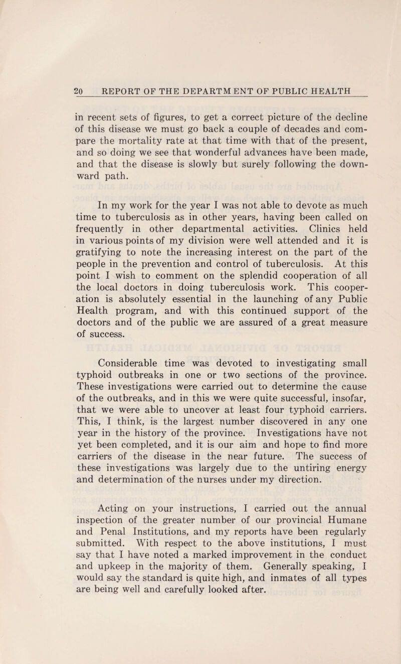 in recent sets of figures, to get a correct picture of the decline of this disease we must go back a couple of decades and com¬ pare the mortality rate at that time with that of the present, and so doing we see that wonderful advances have been made, and that the disease is slowly but surely following the down¬ ward path. In my work for the year I was not able to devote as much time to tuberculosis as in other years, having been called on frequently in other departmental activities. Clinics held in various points of my division were well attended and it is gratifying to note the increasing interest on the part of the people in the prevention and control of tuberculosis. At this point I wish to comment on the splendid cooperation of all the local doctors in doing tuberculosis work. This cooper¬ ation is absolutely essential in the launching of any Public Health program, and with this continued support of the doctors and of the public we are assured of a great measure of success. Considerable time was devoted to investigating small typhoid outbreaks in one or two sections of the province. These investigations were carried out to determine the cause of the outbreaks, and in this we were quite successful, insofar, that we were able to uncover at least four typhoid carriers. This, I think, is the largest number discovered in any one year in the history of the province. Investigations have not yet been completed, and it is our aim and hope to find more carriers of the disease in the near future. The success of these investigations was largely due to the untiring energy and determination of the nurses under my direction. Acting on your instructions, I carried out the annual inspection of the greater number of our provincial Humane and Penal Institutions, and my reports have been regularly submitted. With respect to the above institutions, I must say that I have noted a marked improvement in the conduct and upkeep in the majority of them. Generally speaking, I would say the standard is quite high, and inmates of all types are being well and carefully looked after.