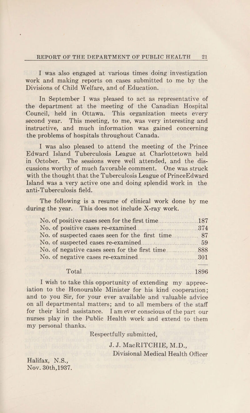 I was also engaged at various times doing investigation work and making reports on cases submitted to me by the Divisions of Child Welfare, and of Education. In September I was pleased to act as representative of the department at the meeting of the Canadian Hospital Council, held in Ottawa. This organization meets every second year. This meeting, to me, was very interesting and instructive, and much information was gained concerning the problems of hospitals throughout Canada. I was also pleased to attend the meeting of the Prince Edward Island Tuberculosis League at Charlottetown held in October. The sessions were well attended, and the dis¬ cussions worthy of much favorable comment. One was struck with the thought that the Tuberculosis League of PrinceEdward Island was a very active one and doing splendid work in the an'ti-Tuberculosis field. The following is a resume of clinical work done by me during the year. This does not include X-ray work. No. of positive cases seen for the first time.187 No. of positive cases re-examined.,.,.374 No. of suspected cases seen for the first time. 87 No. of suspected cases re-examined.<. 59 No. of negative cases seen for the first time.. 888 No. of negative cases re-examined. 301 Total.,.1896 I wish to take this opportunity of extending my apprec¬ iation to the Honourable Minister for his kind cooperation; and to you Sir, for your ever available and valuable advice on all departmental matters; and to all members of the staff for their kind assistance. I am ever conscious of the part our nurses play in the Public Health work and extend to them my personal thanks. Respectfully submitted, J. J. MacRITCHIE, M.D., Divisional Medical Health Officer Halifax, N.S., Nov. 30th,1937.