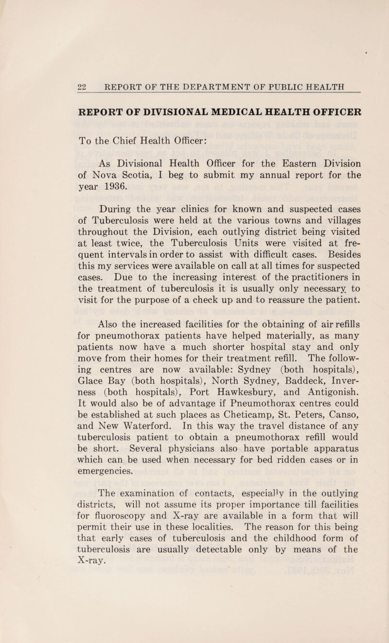 REPORT OF DIVISIONAL MEDICAL HEALTH OFFICER To the Chief Health Officer: As Divisional Health Officer for the Eastern Division of Nova Scotia, I beg to submit my annual report for the year 1936. During the year clinics for known and suspected cases of Tuberculosis were held at the various towns and villages throughout the Division, each outlying district being visited at least twice, the Tuberculosis Units were visited at fre¬ quent intervals in order to assist with difficult cases. Besides this my services were available on call at all times for suspected cases. Due to the increasing interest of the practitioners in the treatment of tuberculosis it is usually only necessary to visit for the purpose of a check up and to reassure the patient. Also the increased facilities for the obtaining of air refills for pneumothorax patients have helped materially, as many patients now have a much shorter hospital stay and only move from their homes for their treatment refill. The follow¬ ing centres are now available: Sydney (both hospitals), Glace Bay (both hospitals), North Sydney, Baddeck, Inver¬ ness (both hospitals), Port Hawkesbury, and Antigonish. It would also be of advantage if Pneumothorax centres could be established at such places as Cheticamp, St. Peters, Canso, and New Waterford. In this way the travel distance of any tuberculosis patient to obtain a pneumothorax refill would be short. Several physicians also have portable apparatus which can be used when necessary for bed ridden cases or in emergencies. The examination of contacts, especially in the outlying districts, will not assume its proper importance till facilities for fluoroscopy and X-ray are available in a form that will permit their use in these localities. The reason for this being that early cases of tuberculosis and the childhood form of tuberculosis are usually detectable only by means of the X-ray.