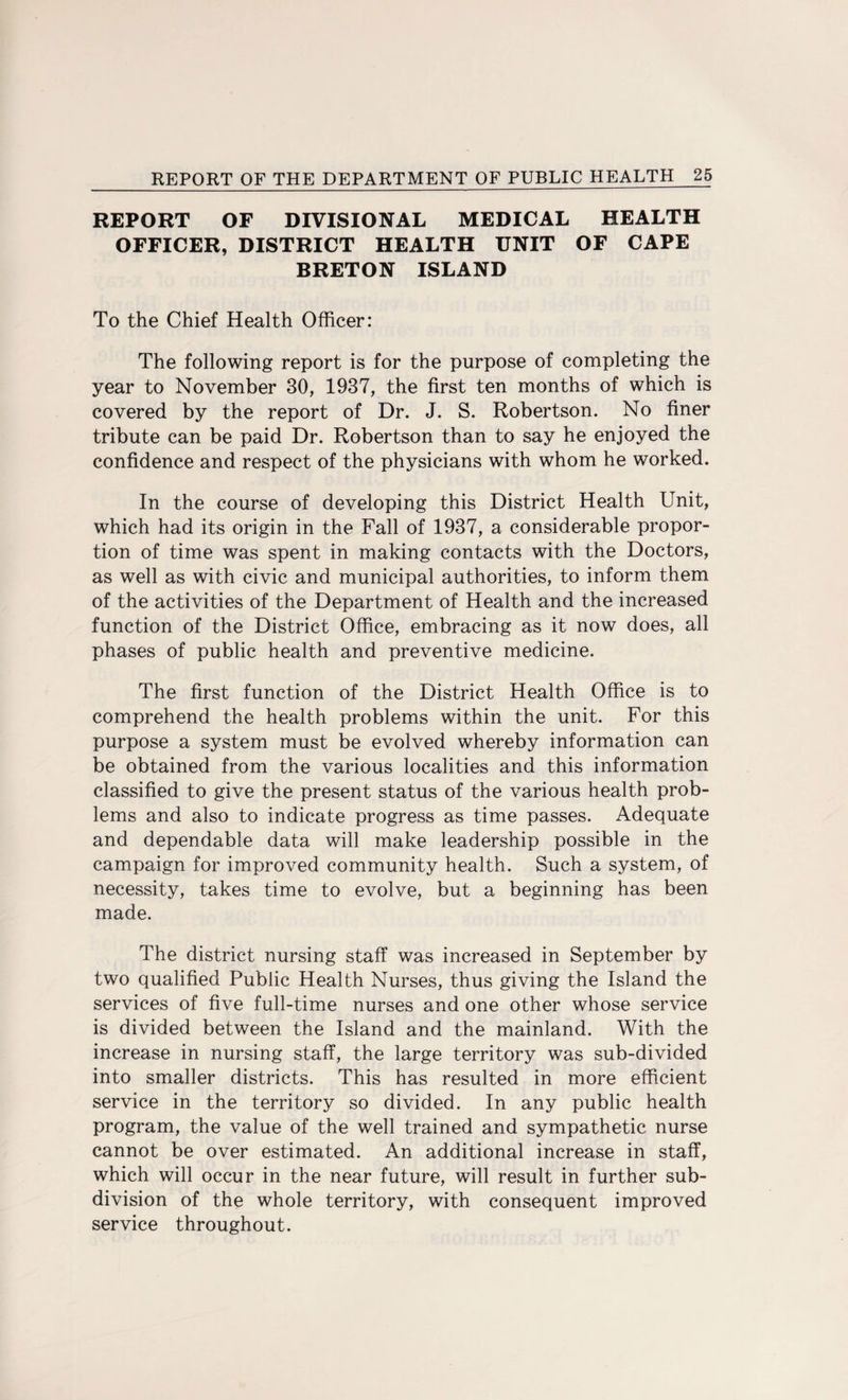 REPORT OF DIVISIONAL MEDICAL HEALTH OFFICER, DISTRICT HEALTH UNIT OF CAPE BRETON ISLAND To the Chief Health Officer: The following report is for the purpose of completing the year to November 30, 1937, the first ten months of which is covered by the report of Dr. J. S. Robertson. No finer tribute can be paid Dr. Robertson than to say he enjoyed the confidence and respect of the physicians with whom he worked. In the course of developing this District Health Unit, which had its origin in the Fall of 1937, a considerable propor¬ tion of time was spent in making contacts with the Doctors, as well as with civic and municipal authorities, to inform them of the activities of the Department of Health and the increased function of the District Office, embracing as it now does, all phases of public health and preventive medicine. The first function of the District Health Office is to comprehend the health problems within the unit. For this purpose a system must be evolved whereby information can be obtained from the various localities and this information classified to give the present status of the various health prob¬ lems and also to indicate progress as time passes. Adequate and dependable data will make leadership possible in the campaign for improved community health. Such a system, of necessity, takes time to evolve, but a beginning has been made. The district nursing staff was increased in September by two qualified Public Health Nurses, thus giving the Island the services of five full-time nurses and one other whose service is divided between the Island and the mainland. With the increase in nursing staff, the large territory was sub-divided into smaller districts. This has resulted in more efficient service in the territory so divided. In any public health program, the value of the well trained and sympathetic nurse cannot be over estimated. An additional increase in staff, which will occur in the near future, will result in further sub¬ division of the whole territory, with consequent improved service throughout.