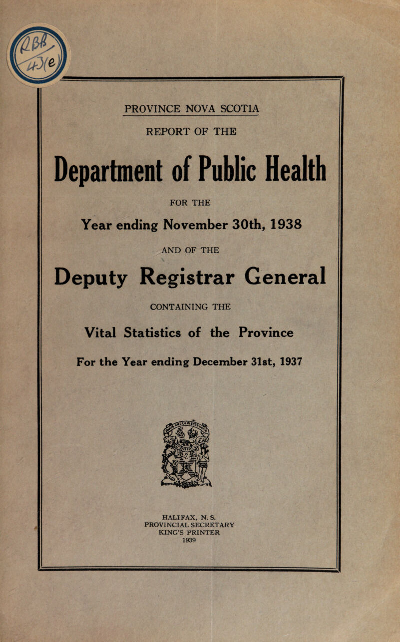 REPORT OF THE Department of Public Health FOR THE Year ending November 30th, 1938 AND OF THE Deputy Registrar General CONTAINING THE Vital Statistics of the Province For the Year ending December 31st, 1937 HALIFAX, N. S. PROVINCIAL SECRETARY KING’S PRINTER 1939
