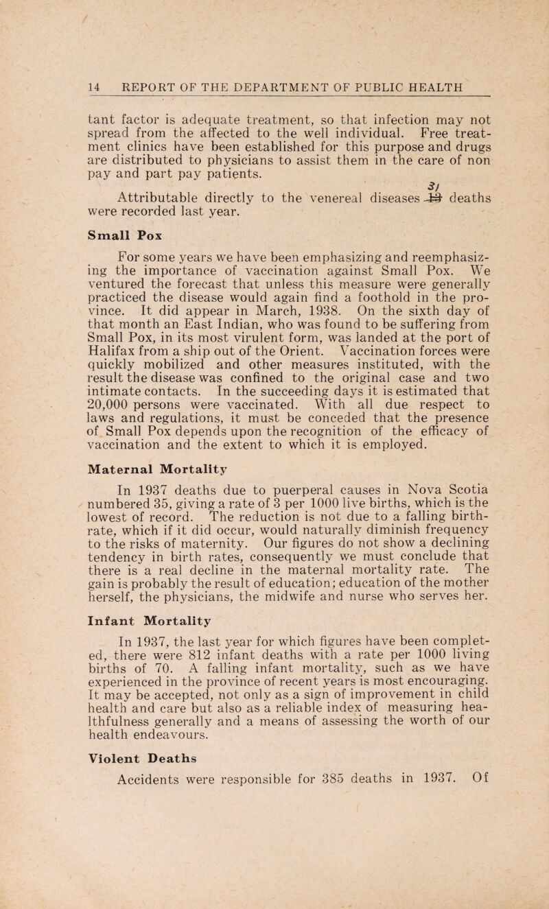 tant factor is adequate treatment, so that infection may not spread from the affected to the well individual. Free treat¬ ment clinics have been established for this purpose and drugs are distributed to physicians to assist them in the care of non pay and part pay patients. 3/ Attributable directly to the venereal diseases -££ deaths were recorded last year. Small Pox For some years we have been emphasizing and reemphasiz¬ ing the importance of vaccination against Small Pox. We ventured the forecast that unless this measure were generally practiced the disease would again find a foothold in the pro¬ vince. It did appear in March, 1938. On the sixth day of that month an East Indian, who was found to be suffering from Small Pox, in its most virulent form, was landed at the port of Halifax from a ship out of the Orient. Vaccination forces were quickly mobilized and other measures instituted, with the result the disease was confined to the original case and two intimate contacts. In the succeeding days it is estimated that 20,000 persons were vaccinated. With all due respect to laws and regulations, it must be conceded that the presence of Small Pox depends upon the recognition of the efficacy of vaccination and the extent to which it is employed. Maternal Mortality In 1937 deaths due to puerperal causes in Nova Scotia numbered 35, giving a rate of 3 per 1000 live births, which is the lowest of record. The reduction is not due to a falling birth¬ rate, which if it did occur, would naturally diminish frequency to the risks of maternity. Our figures do not show a declining tendency in birth rates, consequently we must conclude that there is a real decline in the maternal mortality rate. The gain is probably the result of education; education of the mother herself, the physicians, the midwife and nurse who serves her. Infant Mortality In 1937, the last year for which figures have been complet¬ ed, there were 812 infant deaths with a rate per 1000 living births of 70. A falling infant mortality, such as we have experienced in the province of recent years is most encouraging. It may be accepted, not only as a sign of improvement in child health and care but also as a reliable index of measuring hea¬ lthfulness generally and a means of assessing the worth of our health endeavours. Violent Deaths Accidents were responsible for 385 deaths in 1937. Of