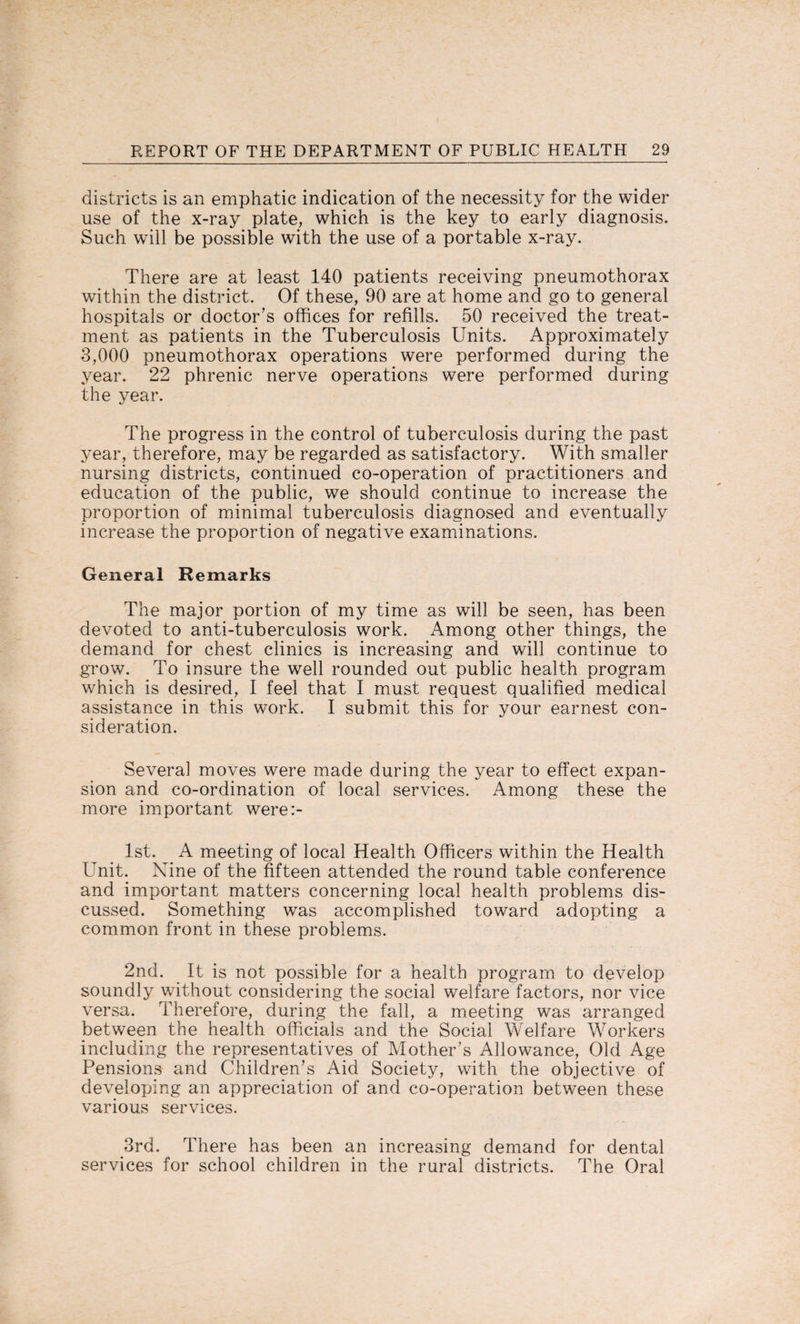 districts is an emphatic indication of the necessity for the wider use of the x-ray plate, which is the key to early diagnosis. Such will be possible with the use of a portable x-ray. There are at least 140 patients receiving pneumothorax within the district. Of these, 90 are at home and go to general hospitals or doctor’s offices for refills. 50 received the treat¬ ment as patients in the Tuberculosis Units. Approximately 3,000 pneumothorax operations were performed during the year. 22 phrenic nerve operations were performed during the year. The progress in the control of tuberculosis during the past year, therefore, may be regarded as satisfactory. With smaller nursing districts, continued co-operation of practitioners and education of the public, we should continue to increase the proportion of minimal tuberculosis diagnosed and eventually increase the proportion of negative examinations. General Remarks The major portion of my time as will be seen, has been devoted to anti-tuberculosis work. Among other things, the demand for chest clinics is increasing and will continue to grow. To insure the well rounded out public health program which is desired, I feel that I must request qualified medical assistance in this work. I submit this for your earnest con¬ sideration. Several moves were made during the year to effect expan¬ sion and co-ordination of local services. Among these the more important were:- 1st. A meeting of local Health Officers within the Health Unit. Nine of the fifteen attended the round table conference and important matters concerning local health problems dis¬ cussed. Something was accomplished toward adopting a common front in these problems. 2nd. It is not possible for a health program to develop soundly without considering the social welfare factors, nor vice versa. Therefore, during the fall, a meeting was arranged between the health officials and the Social Welfare Workers including the representatives of Mother’s Allowance, Old Age Pensions and Children’s Aid Society, with the objective of developing an appreciation of and co-operation between these various services. 3rd. There has been an increasing demand for dental services for school children in the rural districts. The Oral