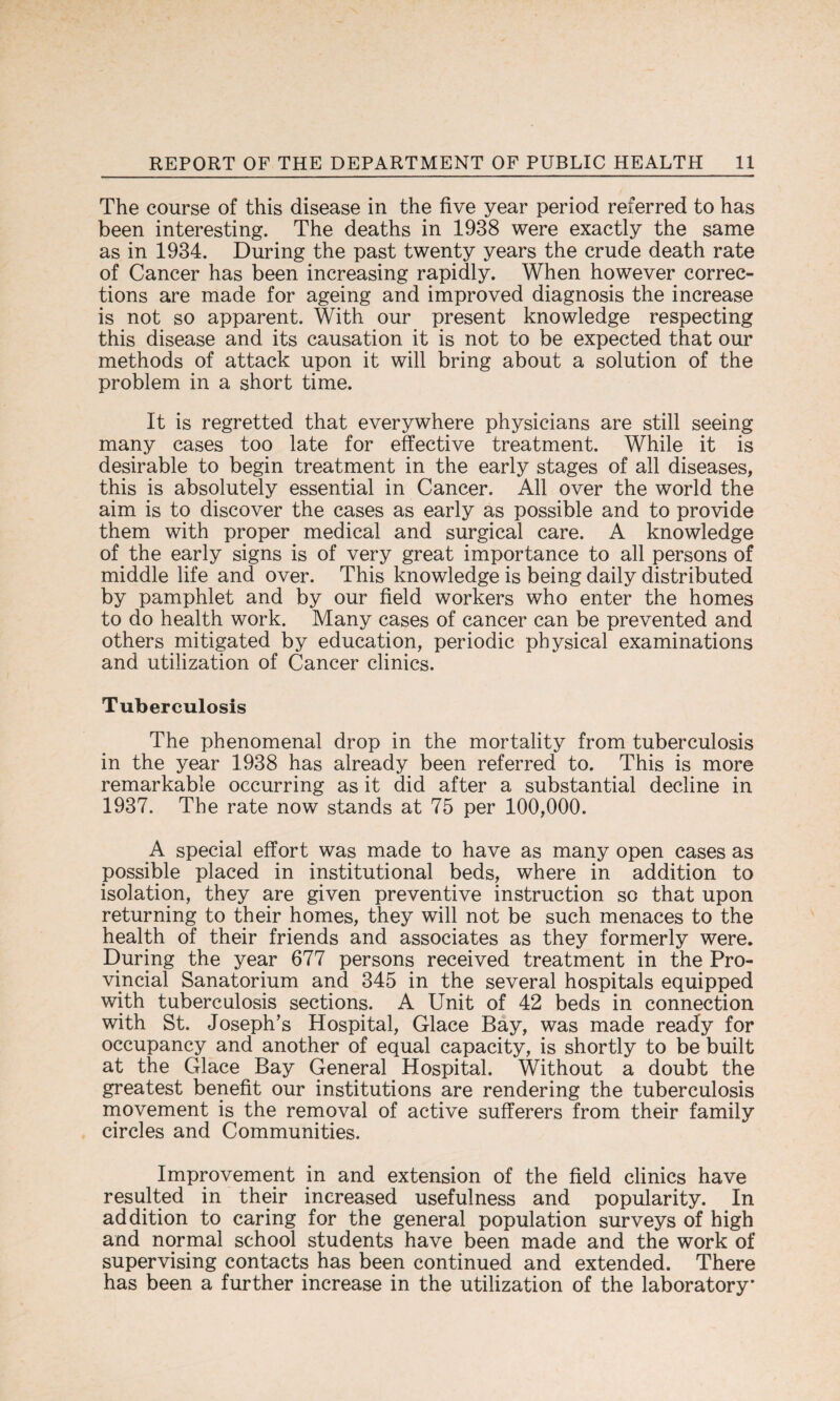 The course of this disease in the five year period referred to has been interesting. The deaths in 1938 were exactly the same as in 1934. During the past twenty years the crude death rate of Cancer has been increasing rapidly. When however correc¬ tions are made for ageing and improved diagnosis the increase is not so apparent. With our present knowledge respecting this disease and its causation it is not to be expected that our methods of attack upon it will bring about a solution of the problem in a short time. It is regretted that everywhere physicians are still seeing many cases too late for effective treatment. While it is desirable to begin treatment in the early stages of all diseases, this is absolutely essential in Cancer. All over the world the aim is to discover the cases as early as possible and to provide them with proper medical and surgical care. A knowledge of the early signs is of very great importance to all persons of middle life and over. This knowledge is being daily distributed by pamphlet and by our field workers who enter the homes to do health work. Many cases of cancer can be prevented and others mitigated by education, periodic physical examinations and utilization of Cancer clinics. Tuberculosis The phenomenal drop in the mortality from tuberculosis in the year 1938 has already been referred to. This is more remarkable occurring as it did after a substantial decline in 1937. The rate now stands at 75 per 100,000. A special effort was made to have as many open cases as possible placed in institutional beds, where in addition to isolation, they are given preventive instruction so that upon returning to their homes, they will not be such menaces to the health of their friends and associates as they formerly were. During the year 677 persons received treatment in the Pro¬ vincial Sanatorium and 345 in the several hospitals equipped with tuberculosis sections. A Unit of 42 beds in connection with St. Joseph’s Hospital, Glace Bay, was made ready for occupancy and another of equal capacity, is shortly to be built at the Glace Bay General Hospital. Without a doubt the greatest benefit our institutions are rendering the tuberculosis movement is the removal of active sufferers from their family circles and Communities. Improvement in and extension of the field clinics have resulted in their increased usefulness and popularity. In addition to caring for the general population surveys of high and normal school students have been made and the work of supervising contacts has been continued and extended. There has been a further increase in the utilization of the laboratory'