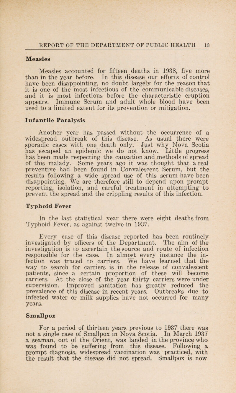 Measles Measles accounted for fifteen deaths in 1938, five more than in the year before. In this disease our efforts of control have been disappointing, no doubt largely for the reason that it is one of the most infectious of the communicable diseases, and it is most infectious before the characteristic eruption appears. Immune Serum and adult whole blood have been used to a limited extent for its prevention or mitigation. Infantile Paralysis Another year has passed without the occurrence of a widespread outbreak of this disease. As usual there were sporadic cases with one death only. Just why Nova Scotia has escaped an epidemic we do not know. Little progress has been made respecting the causation and methods of spread of this malady. Some years ago it was thought that a real preventive had been found in Convalescent Serum, but the results following a wide spread use of this serum have been disappointing. We are therefore still to depend upon prompt reporting, isolation, and careful treatment in attempting to prevent the spread and the crippling results of this infection. Typhoid Fever In the last statistical year there were eight deaths from Typhoid Fever, as against twelve in 1937. Every case of this disease reported has been routinely investigated by officers of the Department. The aim of the investigation is to ascertain the source and route of infection responsible for the case. In almost every instance the in¬ fection was traced to carriers. We have learned that the way to search for carriers is in the release of convalescent patients, since a certain proportion of these will become carriers. At the close of the year thirty carriers were under supervision. Improved sanitation has greatly reduced the prevalence of this disease in recent years. Outbreaks due to infected water or milk supplies have not occurred for many years. Smallpox For a period of thirteen years previous to 1937 there was not a single case of Smallpox in Nova Scotia. In March 1937 a seaman, out of the Orient, was landed in the province who was found to be suffering from this disease. Following a prompt diagnosis, widespread vaccination was practiced, with the result that the disease did not spread. Smallpox is now