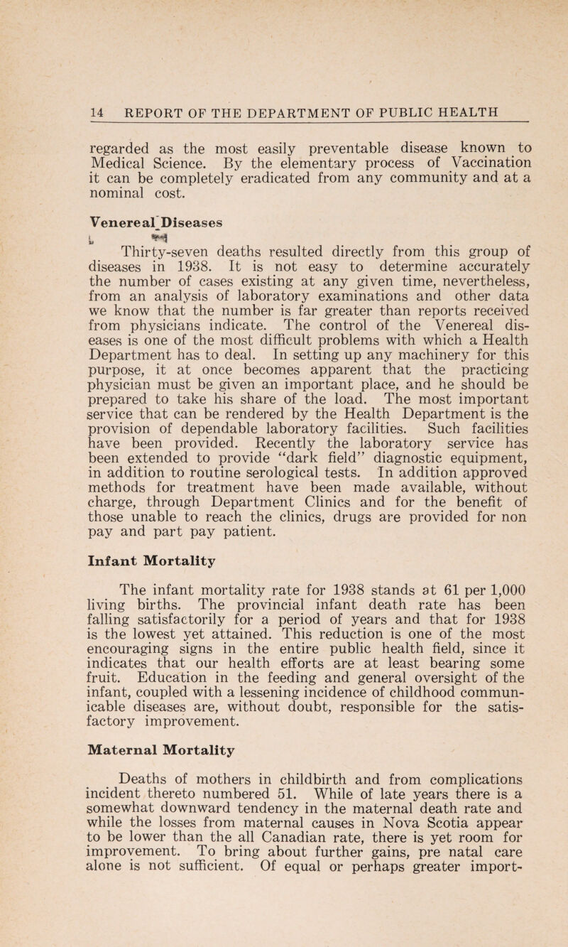 regarded as the most easily preventable disease known to Medical Science. By the elementary process of Vaccination it can be completely eradicated from any community and at a nominal cost. Venereal Diseases Thirty-seven deaths resulted directly from this group of diseases in 1938. It is not easy to determine accurately the number of cases existing at any given time, nevertheless, from an analysis of laboratory examinations and other data we know that the number is far greater than reports received from physicians indicate. The control of the Venereal dis¬ eases is one of the most difficult problems with which a Health Department has to deal. In setting up any machinery for this purpose, it at once becomes apparent that the practicing physician must be given an important place, and he should be prepared to take his share of the load. The most important service that can be rendered by the Health Department is the provision of dependable laboratory facilities. Such facilities have been provided. Recently the laboratory service has been extended to provide “dark field” diagnostic equipment, in addition to routine serological tests. In addition approved methods for treatment have been made available, without charge, through Department Clinics and for the benefit of those unable to reach the clinics, drugs are provided for non pay and part pay patient. Infant Mortality The infant mortality rate for 1938 stands at 61 per 1,000 living births. The provincial infant death rate has been falling satisfactorily for a period of years and that for 1938 is the lowest yet attained. This reduction is one of the most encouraging signs in the entire public health field, since it indicates that our health efforts are at least bearing some fruit. Education in the feeding and general oversight of the infant, coupled with a lessening incidence of childhood commun¬ icable diseases are, without doubt, responsible for the satis¬ factory improvement. Maternal Mortality Deaths of mothers in childbirth and from complications incident thereto numbered 51. While of late years there is a somewhat downward tendency in the maternal death rate and while the losses from maternal causes in Nova Scotia appear to be lower than the all Canadian rate, there is yet room for improyement. To bring about further gains, pre natal care alone is not sufficient. Of equal or perhaps greater import-