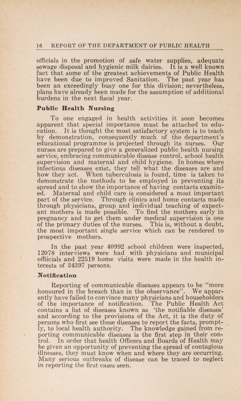 officials in the promotion of safe water supplies, adequate sewage disposal and hygienic milk dairies. It is a well known fact that some of the greatest achievements of Public Health have been due to improved Sanitation. The past year has been an exceedingly busy one for this division; nevertheless, plans have already been made for the assumption of additional burdens in the next fiscal year. Public Health Nursing To one engaged in health activities it soon becomes apparent that special importance must be attached to edu¬ cation. It is thought the most satisfactory system is to teach by demonstration, consequently much of the department’s educational programme is projected through its nurses. Our nurses are prepared to give a generalized public health nursing service, embracing communicable disease control, school health supervision and maternal and child hygiene. In homes where infectious diseases exist, they tell what the diseases are and how they act. When tuberculosis is found, time is taken to demonstrate the methods to be employed in preventing its spread and to show the importance of having contacts examin¬ ed. Maternal and child care is considered a most important part of the service. Through clinics and home contacts made through physicians, group and individual teaching of expect¬ ant mothers is made possible. To find the mothers early in pregnancy and to get them under medical supervision is one of the primary duties of the nurses. This is, without a doubt, the most important single service which can be rendered to prospective mothers. In the past year 40992 school children were inspected, 12078 interviews were had with physicians and municipal offiicials and 22519 home visits were made in the health in¬ terests of 34397 persons. Notification Reporting of communicable diseases appears to be “more honoured in the breach than in the observance”. We appar¬ ently have failed to convince many physicians and householders of the importance of notification. The Public Health Act contains a list of diseases known as ‘the notifiable diseases’ and according to the provisions of the Act, it is the duty of persons who first see these diseases to report the facts, prompt¬ ly, to local health authority. The knowledge gained from re¬ porting communicable diseases is the first step in their con¬ trol. In order that health Officers and Boards of Health may be given an opportunity of preventing the spread of contagious illnesses, they must know when and where they are occurring. Many serious outbreaks of disease can be traced to neglect in reporting the first cases seen.