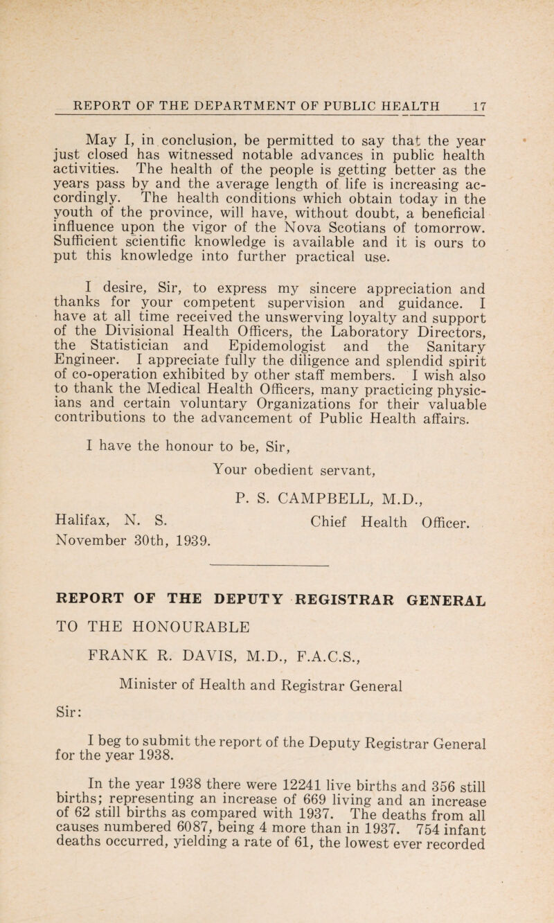 May I, in conclusion, be permitted to say that the year just closed has witnessed notable advances in public health activities. The health of the people is getting better as the years pass by and the average length of life is increasing ac¬ cordingly. The health conditions which obtain today in the youth of the province, will have, without doubt, a beneficial influence upon the vigor of the Nova Scotians of tomorrow. Sufficient scientific knowledge is available and it is ours to put this knowledge into further practical use. I desire, Sir, to express my sincere appreciation and thanks for your competent supervision and guidance. I have at all time received the unswerving loyalty and support of the Divisional Health Officers, the Laboratory Directors, the . Statistician and Epidemologist and the Sanitary Engineer. I appreciate fully the diligence and splendid spirit of co-operation exhibited by other staff members. I wish also to thank the Medical Health Officers, many practicing physic¬ ians and certain voluntary Organizations for their valuable contributions to the advancement of Public Health affairs. I have the honour to be, Sir, Your obedient servant, P. S. CAMPBELL, M.D., Halifax, N. S. Chief Health Officer. November 30th, 1939. REPORT OF THE DEPUTY REGISTRAR GENERAL TO THE HONOURABLE FRANK R. DAVIS, M.D., F.A.C.S., Minister of Health and Registrar General Sir: I beg to submit the report of the Deputy Registrar General for the year 1938. In the year 1938 there were 12241 live births and 356 still births; representing an increase of 669 living and an increase of 62 still births as compared with 1937. The deaths from all causes numbered 6087, being 4 more than in 1937. 754 infant deaths occurred, yielding a rate of 61, the lowest ever recorded