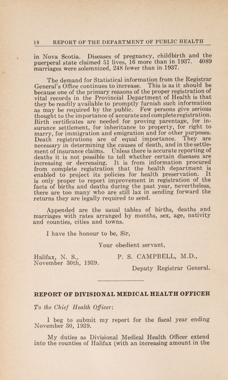 in Nova Scotia. Diseases of pregnancy, childbirth and the puerperal state claimed 51 lives, 16 more than in 1937. 4089 marriages were solemnized, 248 fewer than in 1937. The demand for Statistical information from the Registrar General’s Office continues to increase. This is as it should be because one of the primary reasons of the proper registration of vital records in the Provincial Department of Health is that they be readily available to promptly furnish such information as may be required by the public. Few persons give serious thought to the importance of accurate and complete registration. Birth certificates are needed for proving parentage, for in¬ surance settlement, for inheritance to property, for right to marry, for immigration and emigration and for other purposes. Death registrations are of equal importance. They are necessary in determining the causes of death, and in the settle¬ ment of insurance claims. Unless there is accurate reporting of deaths it is not possible to tell whether certain diseases are increasing or decreasing. It is from information procured from complete registration that the health department is enabled to project its policies for health preservation. It is only proper to report improvement in registration of the facts of births and deaths during the past year, nevertheless, there are too many who are still lax in sending forward the returns they are legally required to send. Appended are the usual tables of births, deaths and marriages with rates arranged by months, sex, age, nativity and counties, cities and towns. I have the honour to be, Sir, Your obedient servant, Halifax, N. S., P. S. CAMPBELL, M.D., November 30th, 1939. Deputy Registrar General. REPORT OF DIVISIONAL MEDICAL HEALTH OFFICER To the Chief Health Officer: I beg to submit my report for the fiscal year ending November 30, 1939. My duties as Divisional Medical Health Officer extend into the counties of Halifax (with an increasing amount in the