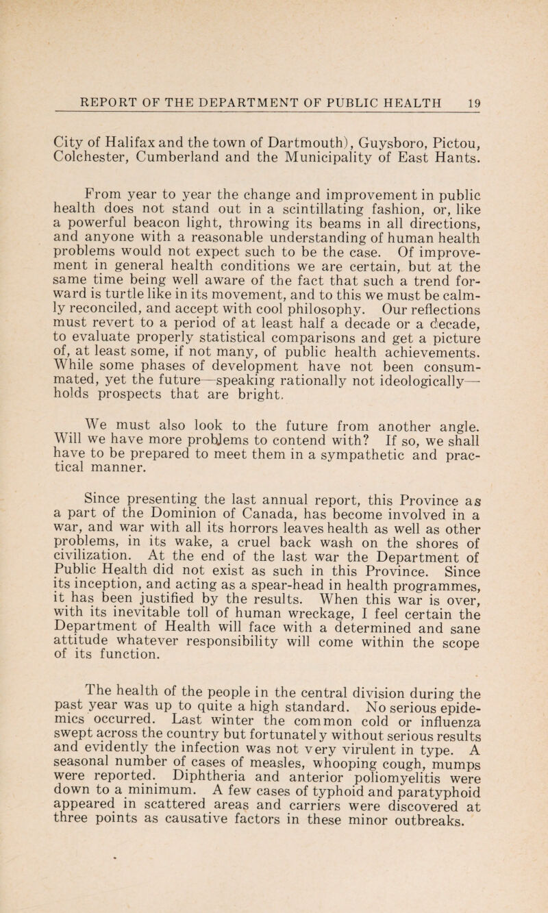 City of Halifax and the town of Dartmouth), Guysboro, Pictou, Colchester, Cumberland and the Municipality of East Hants. From year to year the change and improvement in public health does not stand out in a scintillating fashion, or, like a powerful beacon light, throwing its beams in all directions, and anyone with a reasonable understanding of human health problems would not expect such to be the case. Of improve¬ ment in general health conditions we are certain, but at the same time being well aware of the fact that such a trend for¬ ward is turtle like in its movement, and to this we must be calm¬ ly reconciled, and accept with cool philosophy. Our reflections must revert to a period of at least half a decade or a decade, to evaluate properly statistical comparisons and get a picture of, at least some, if not many, of public health achievements. While some phases of development have not been consum¬ mated, yet the future—speaking rationally not ideologically— holds prospects that are bright. We must also look to the future from another angle. Will we have more problems to contend with? If so, we shall have to be prepared to meet them in a sympathetic and prac¬ tical manner. Since presenting the last annual report, this Province as a part of the Dominion of Canada, has become involved in a war, and war with all its horrors leaves health as well as other problems, in its wake, a cruel back wash on the shores of civilization. At the end of the last war the Department of Public Health did not exist as such in this Province. Since its inception, and acting as a spear-head in health programmes, it has been justified by the results. When this war is over, with its inevitable toll of human wreckage, I feel certain the Department of Health will face with a determined and sane attitude whatever responsibility will come within the scope of its function. The health of the people in the central division during the past year was up to quite a high standard. No serious epide¬ mics occurred. Last winter the common cold or influenza swept across the country but fortunately without serious results and evidently the infection was not very virulent in type. A seasonal number of cases of measles, whooping cough, mumps were reported. Diphtheria and anterior poliomyelitis were down to a minimum. A few cases of typhoid and paratyphoid appeared in scattered areas and carriers were discovered at three points as causative factors in these minor outbreaks.