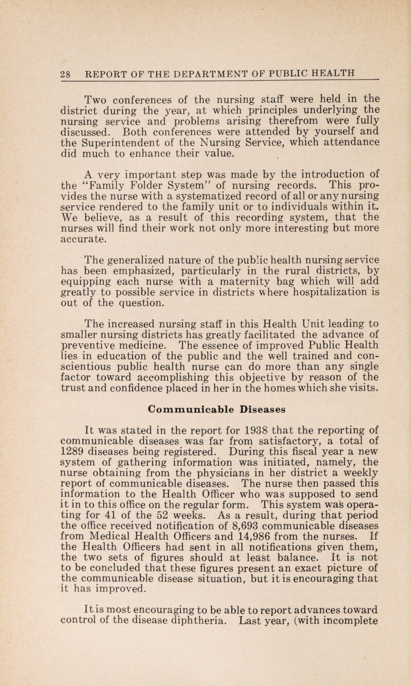 Two conferences of the nursing staff were held in the district during the year, at which principles underlying the nursing service and problems arising therefrom were fully discussed. Both conferences were attended by yourself and the Superintendent of the Nursing Service, which attendance did much to enhance their value. A very important step was made by the introduction of the “Family Folder System” of nursing records. This pro¬ vides the nurse with a systematized record of all or any nursing service rendered to the family unit or to individuals within it. We believe, as a result of this recording system, that the nurses will find their work not only more interesting but more accurate. The generalized nature of the public health nursing service has been emphasized, particularly in the rural districts, by equipping each nurse with a maternity bag which will add greatly to possible service in districts where hospitalization is out of the question. The increased nursing staff in this Health Unit leading to smaller nursing districts has greatly facilitated the advance of preventive medicine. The essence of improved Public Health lies in education of the public and the well trained and con¬ scientious public health nurse can do more than any single factor toward accomplishing this objective by reason of the trust and confidence placed in her in the homes which she visits. Communicable Diseases It was stated in the report for 1938 that the reporting of communicable diseases was far from satisfactory, a total of 1289 diseases being registered. During this fiscal year a new system of gathering information was initiated, namely, the nurse obtaining from the physicians in her district a weekly report of communicable diseases. The nurse then passed this information to the Health Officer who was supposed to send it in to this office on the regular form. This system wafe opera¬ ting for 41 of the 52 weeks. As a result, during that period the office received notification of 8,693 communicable diseases from Medical Health Officers and 14,986 from the nurses. If the Health Officers had sent in all notifications given them, the two sets of figures should at leafet balance. It is not to be concluded that these figures present an exact picture of the communicable disease situation, but it is encouraging that it has improved. It is most encouraging to be able to report advances toward control of the disease diphtheria. Last year, (with incomplete