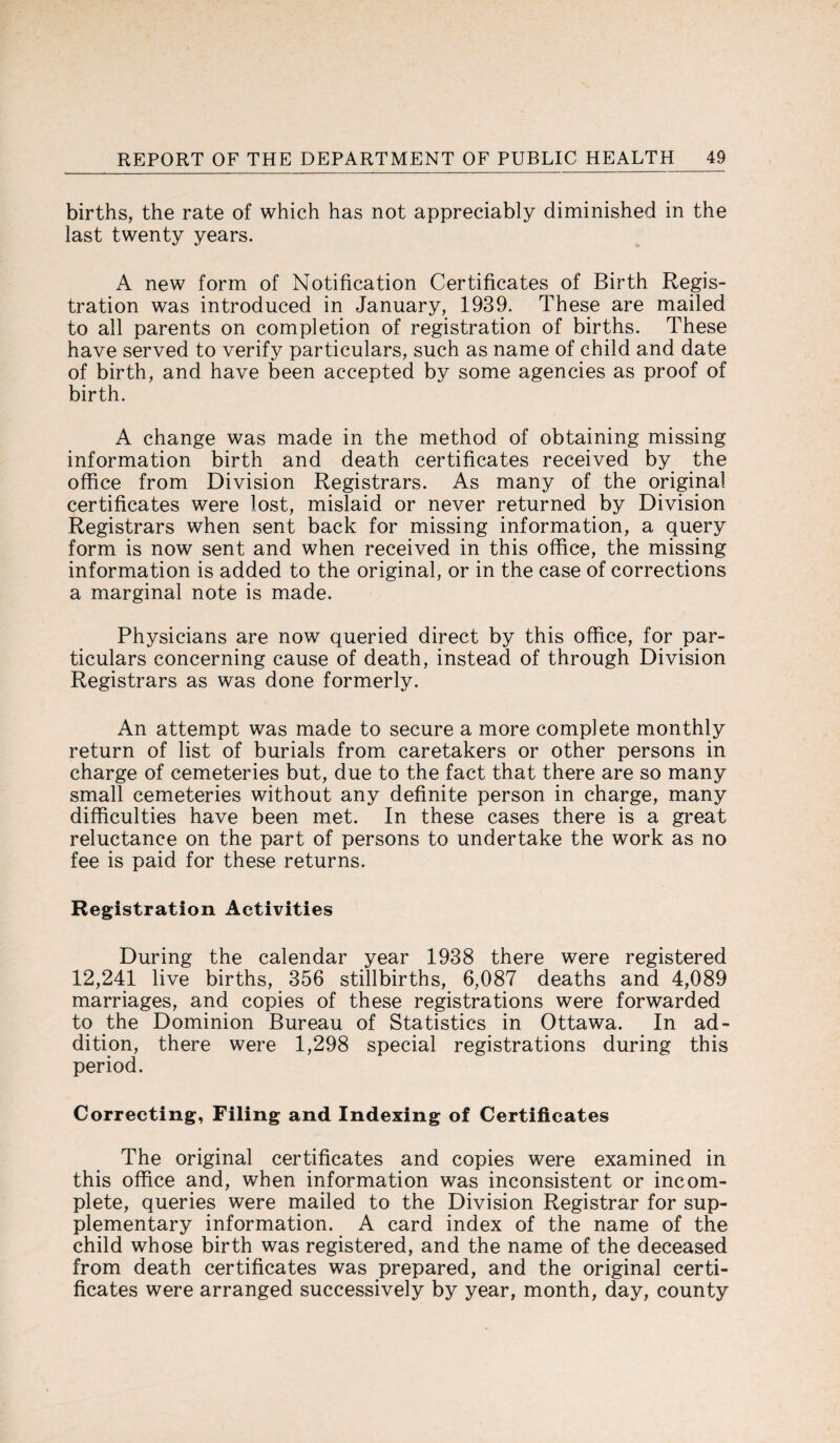 births, the rate of which has not appreciably diminished in the last twenty years. A new form of Notification Certificates of Birth Regis¬ tration was introduced in January, 1939. These are mailed to all parents on completion of registration of births. These have served to verify particulars, such as name of child and date of birth, and have been accepted by some agencies as proof of birth. A change was made in the method of obtaining missing information birth and death certificates received by the office from Division Registrars. As many of the original certificates were lost, mislaid or never returned by Division Registrars when sent back for missing information, a query form is now sent and when received in this office, the missing information is added to the original, or in the case of corrections a marginal note is made. Physicians are now queried direct by this office, for par¬ ticulars concerning cause of death, instead of through Division Registrars as was done formerly. An attempt was made to secure a more complete monthly return of list of burials from caretakers or other persons in charge of cemeteries but, due to the fact that there are so many small cemeteries without any definite person in charge, many difficulties have been met. In these cases there is a great reluctance on the part of persons to undertake the work as no fee is paid for these returns. Registration Activities During the calendar year 1938 there were registered 12,241 live births, 356 stillbirths, 6,087 deaths and 4,089 marriages, and copies of these registrations were forwarded to the Dominion Bureau of Statistics in Ottawa. In ad¬ dition, there were 1,298 special registrations during this period. Correcting, Filing and Indexing of Certificates The original certificates and copies were examined in this office and, when information was inconsistent or incom¬ plete, queries were mailed to the Division Registrar for sup¬ plementary information. A card index of the name of the child whose birth was registered, and the name of the deceased from death certificates was prepared, and the original certi¬ ficates were arranged successively by year, month, day, county