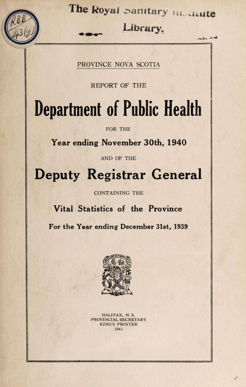 Library. x- PROVINCE NOVA SCOTIA REPORT OF THE Department of Public Health FOR THE Year ending November 30th, 1940 AND OF THE Deputy Registrar General CONTAINING THE Vital Statistics of the Province For the Year ending December 31st, 1939 HALIFAX, N. S. PROVINCIAL SECRETARY KING’S PRINTER 1941