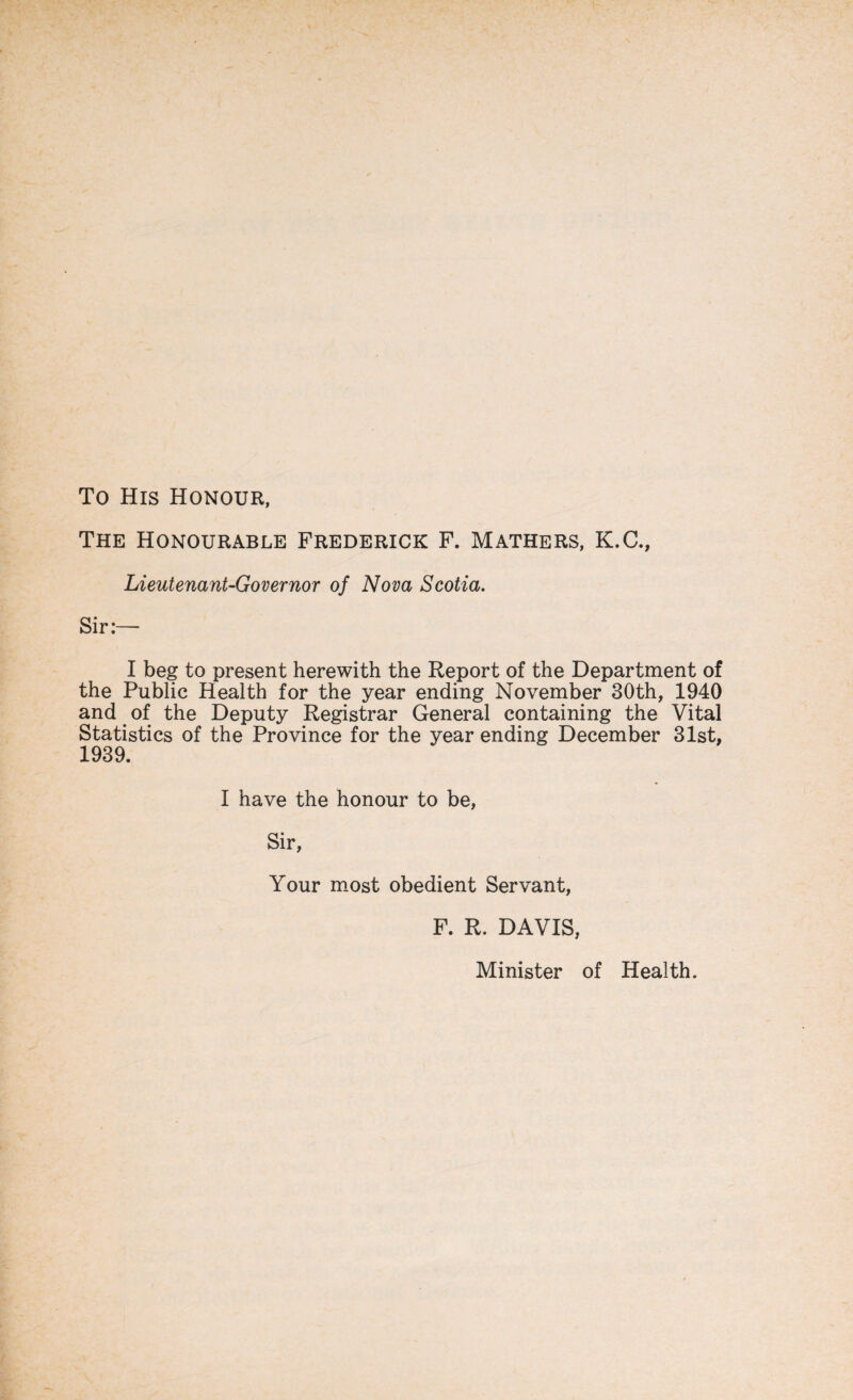 To His Honour, The Honourable Frederick F. Mathers, K.C., Lieutenant-Governor of Nova Scotia. Sir:— I beg to present herewith the Report of the Department of the Public Health for the year ending November 30th, 1940 and of the Deputy Registrar General containing the Vital Statistics of the Province for the year ending December 31st, 1939. I have the honour to be, Sir, Your most obedient Servant, F. R. DAVIS, Minister of Health.