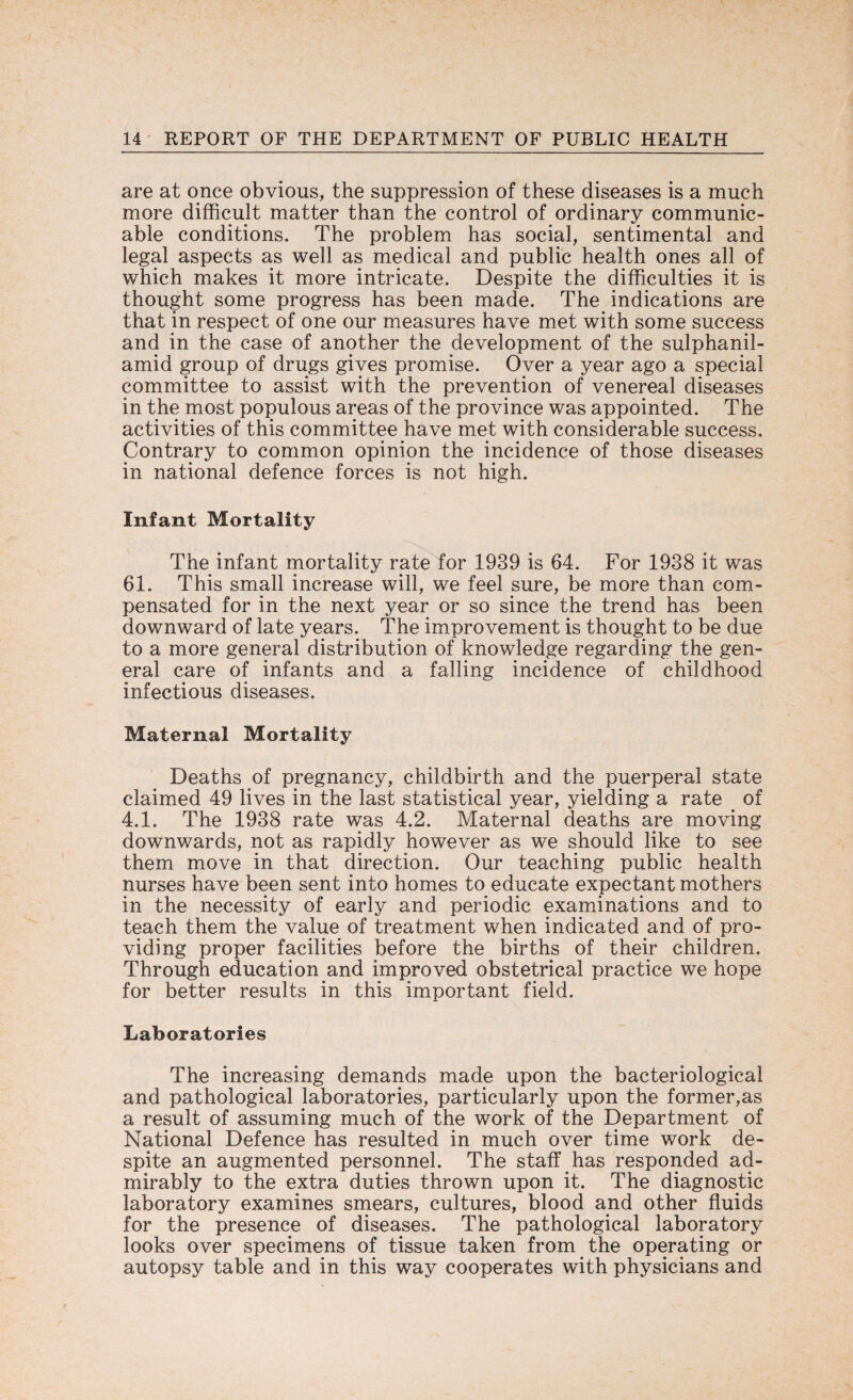 are at once obvious, the suppression of these diseases is a much more difficult matter than the control of ordinary communic¬ able conditions. The problem has social, sentimental and legal aspects as well as medical and public health ones all of which makes it more intricate. Despite the difficulties it is thought some progress has been made. The indications are that in respect of one our measures have met with some success and in the case of another the development of the sulphanil- amid group of drugs gives promise. Over a year ago a special committee to assist with the prevention of venereal diseases in the most populous areas of the province was appointed. The activities of this committee have met with considerable success. Contrary to common opinion the incidence of those diseases in national defence forces is not high. Infant Mortality The infant mortality rate for 1939 is 64. For 1938 it was 61. This small increase will, we feel sure, be more than com¬ pensated for in the next year or so since the trend has been downward of late years. The improvement is thought to be due to a more general distribution of knowledge regarding the gen¬ eral care of infants and a falling incidence of childhood infectious diseases. Maternal Mortality Deaths of pregnancy, childbirth and the puerperal state claimed 49 lives in the last statistical year, yielding a rate of 4.1. The 1938 rate was 4.2. Maternal deaths are moving downwards, not as rapidly however as we should like to see them move in that direction. Our teaching public health nurses have been sent into homes to educate expectant mothers in the necessity of early and periodic examinations and to teach them the value of treatment when indicated and of pro¬ viding proper facilities before the births of their children. Through education and improved obstetrical practice we hope for better results in this important field. Laboratories The increasing demands made upon the bacteriological and pathological laboratories, particularly upon the former,as a result of assuming much of the work of the Department of National Defence has resulted in much over time work de¬ spite an augmented personnel. The staff has responded ad¬ mirably to the extra duties thrown upon it. The diagnostic laboratory examines smears, cultures, blood and other fluids for the presence of diseases. The pathological laboratory looks over specimens of tissue taken from the operating or autopsy table and in this way cooperates with physicians and