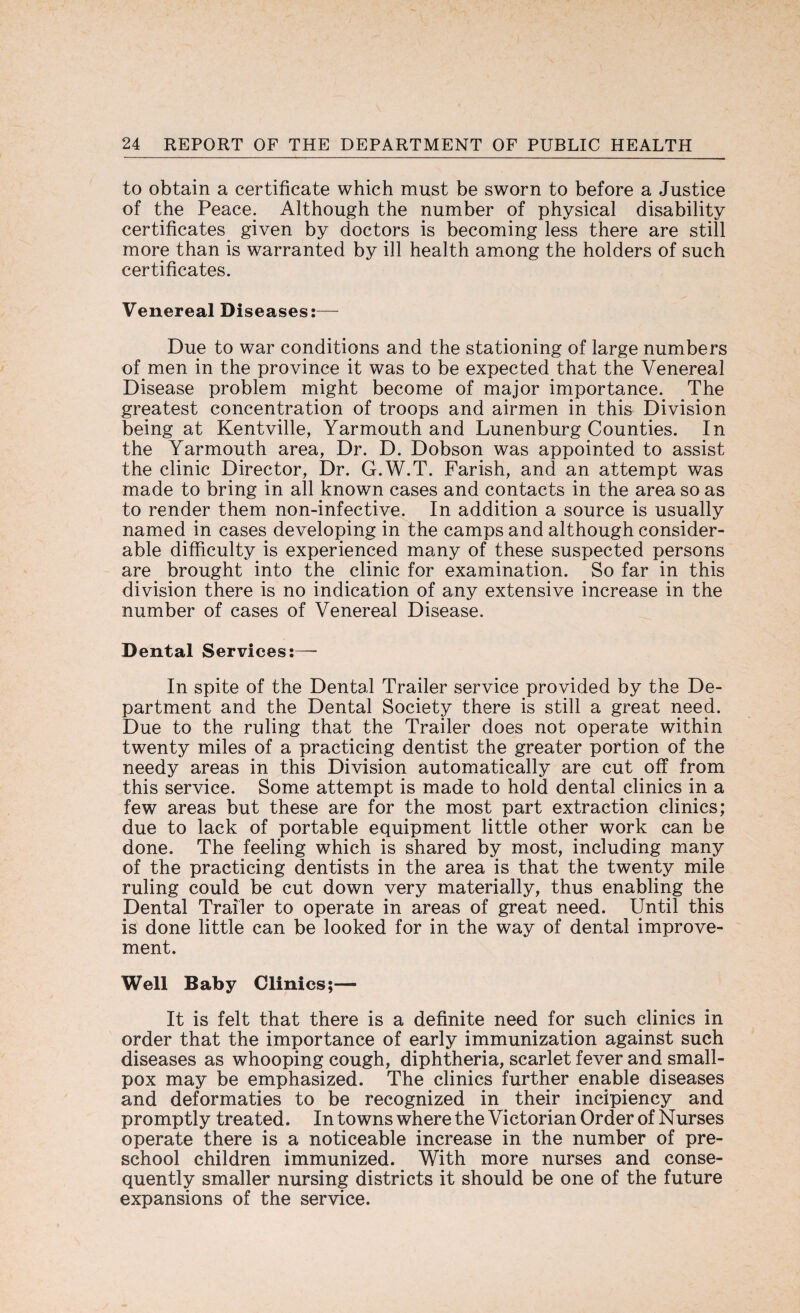 to obtain a certificate which must be sworn to before a Justice of the Peace. Although the number of physical disability certificates given by doctors is becoming less there are still more than is warranted by ill health among the holders of such certificates. Venereal Diseases:— Due to war conditions and the stationing of large numbers of men in the province it was to be expected that the Venereal Disease problem might become of major importance. The greatest concentration of troops and airmen in this Division being at Kentville, Yarmouth and Lunenburg Counties. In the Yarmouth area, Dr. D. Dobson was appointed to assist the clinic Director, Dr. G.W.T. Farish, and an attempt was made to bring in all known cases and contacts in the area so as to render them non-infective. In addition a source is usually named in cases developing in the camps and although consider¬ able difficulty is experienced many of these suspected persons are brought into the clinic for examination. So far in this division there is no indication of any extensive increase in the number of cases of Venereal Disease. Dental Services:— In spite of the Dental Trailer service provided by the De¬ partment and the Dental Society there is still a great need. Due to the ruling that the Trailer does not operate within twenty miles of a practicing dentist the greater portion of the needy areas in this Division automatically are cut off from this service. Some attempt is made to hold dental clinics in a few areas but these are for the most part extraction clinics; due to lack of portable equipment little other work can be done. The feeling which is shared by most, including many of the practicing dentists in the area is that the twenty mile ruling could be cut down very materially, thus enabling the Dental Trailer to operate in areas of great need. Until this is done little can be looked for in the way of dental improve¬ ment. Well Baby Clinics;— It is felt that there is a definite need for such clinics in order that the importance of early immunization against such diseases as whooping cough, diphtheria, scarlet fever and small¬ pox may be emphasized. The clinics further enable diseases and deformaties to be recognized in their incipiency and promptly treated. In towns where the Victorian Order of Nurses operate there is a noticeable increase in the number of pre¬ school children immunized. With more nurses and conse¬ quently smaller nursing districts it should be one of the future expansions of the service.