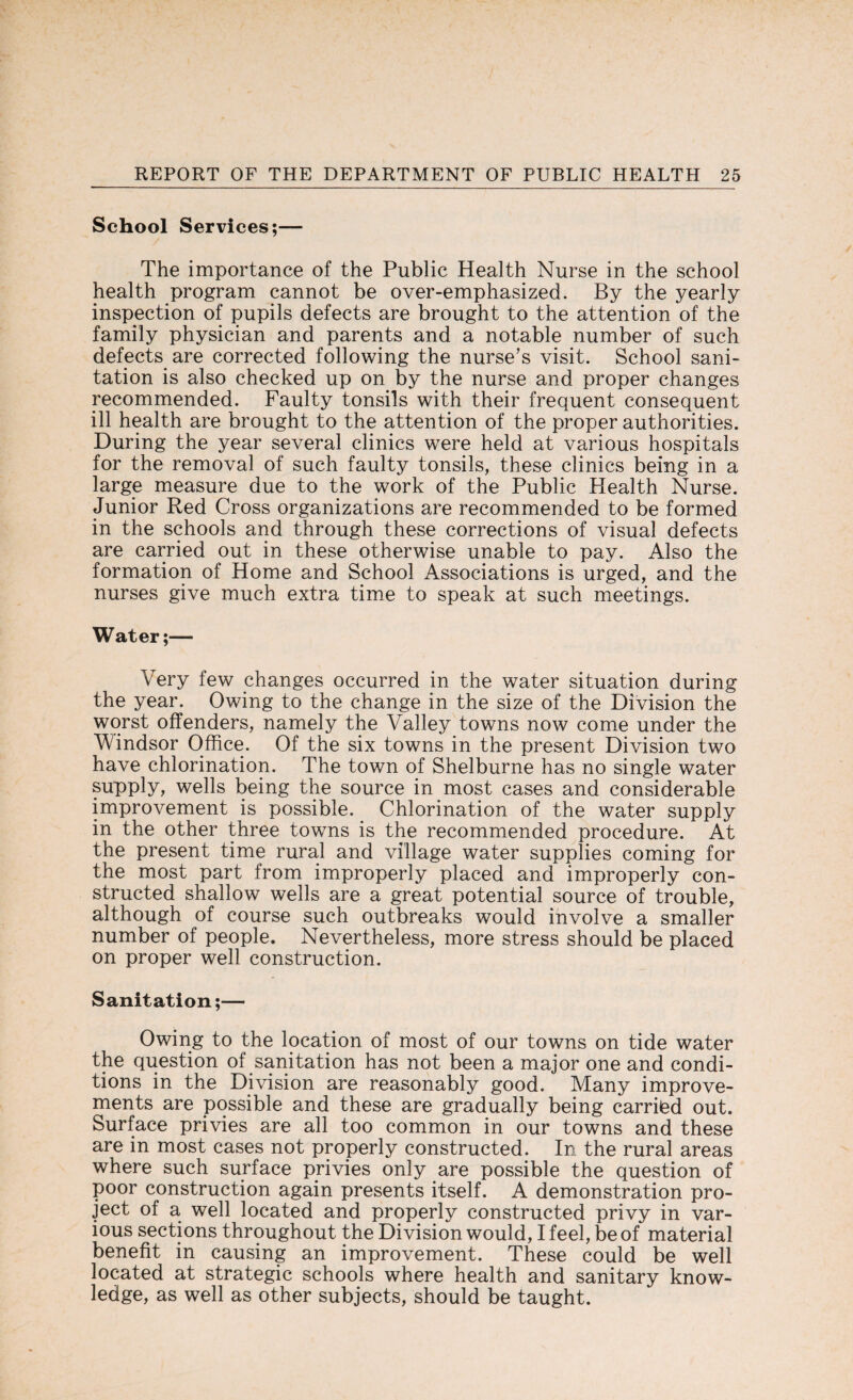 School Services;— The importance of the Public Health Nurse in the school health program cannot be over-emphasized. By the yearly inspection of pupils defects are brought to the attention of the family physician and parents and a notable number of such defects are corrected following the nurse's visit. School sani¬ tation is also checked up on by the nurse and proper changes recommended. Faulty tonsils with their frequent consequent ill health are brought to the attention of the proper authorities. During the year several clinics were held at various hospitals for the removal of such faulty tonsils, these clinics being in a large measure due to the work of the Public Health Nurse. Junior Red Cross organizations are recommended to be formed in the schools and through these corrections of visual defects are carried out in these otherwise unable to pay. Also the formation of Home and School Associations is urged, and the nurses give much extra time to speak at such meetings. Water;— Very few changes occurred in the water situation during the year. Owing to the change in the size of the Division the worst offenders, namely the Valley towns now come under the Windsor Office. Of the six towns in the present Division two have chlorination. The town of Shelburne has no single water supply, wells being the source in most cases and considerable improvement is possible. Chlorination of the water supply in the other three towns is the recommended procedure. At the present time rural and village water supplies coming for the most part from improperly placed and improperly con¬ structed shallow wells are a great potential source of trouble, although of course such outbreaks would involve a smaller number of people. Nevertheless, more stress should be placed on proper well construction. Sanitation;— Owing to the location of most of our towns on tide water the question of sanitation has not been a major one and condi¬ tions in the Division are reasonably good. Many improve¬ ments are possible and these are gradually being carried out. Surface privies are all too common in our towns and these are in most cases not properly constructed. In the rural areas where such surface privies only are possible the question of poor construction again presents itself. A demonstration pro¬ ject of a well located and properly constructed privy in var¬ ious sections throughout the Division would, I feel, be of material benefit in causing an improvement. These could be well located at strategic schools where health and sanitary know¬ ledge, as well as other subjects, should be taught.