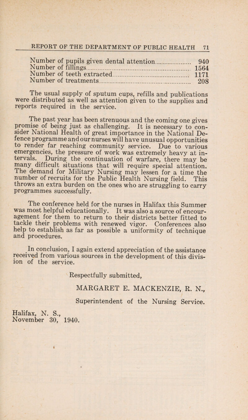 Number of pupils given dental attention. 940 Number of fillings. 1564 Number of teeth extracted. 1171 Number of treatments. 208 The usual supply of sputum cups, refills and publications were distributed as well as attention given to the supplies and reports required in the service. The past year has been strenuous and the coming one gives promise of being just as challenging. It is necessary to con¬ sider National Health of great importance in the National De¬ fence programme and our nurses will have unusual opportunities to render far reaching community service. Due to various emergencies, the pressure of work was extremely heavy at in¬ tervals. During the continuation of warfare, there may be many difficult situations that will require special attention. The demand for Military Nursing may lessen for a time the number of recruits for the Public Health Nursing field. This throws an extra burden on the ones who are struggling to carry programmes successfully. The conference held for the nurses in Halifax this Summer was most helpful educationally. It was also a source of encour¬ agement for them to return to their districts better fitted to tackle their problems with renewed vigor. Conferences also help to establish as far as possible a uniformity of technique and procedures. In conclusion, I again extend appreciation of the assistance received from various sources in the development of this divis¬ ion of the service. Respectfully submitted, MARGARET E. MACKENZIE, R. N., Superintendent of the Nursing Service. Halifax, N. S., November 30, 1940.