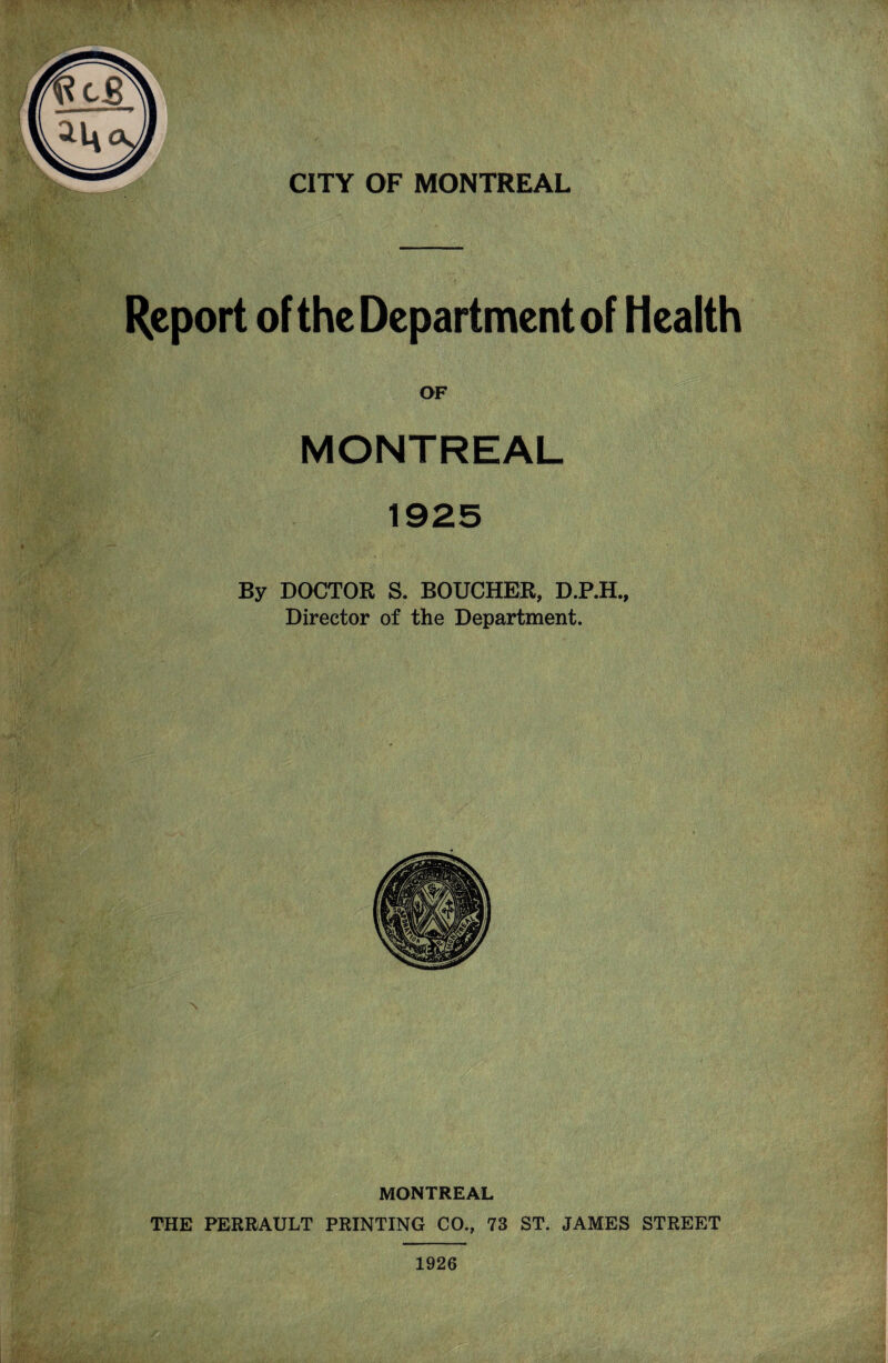 -r-„ • ■ • .. CITY OF MONTREAL Report of the Department of Health OF MONTREAL By DOCTOK S. BOUCHER, D.P.H., Director of the Department. MONTREAL THE PERRAULT PRINTING CO., 73 ST. JAMES STREET 1926