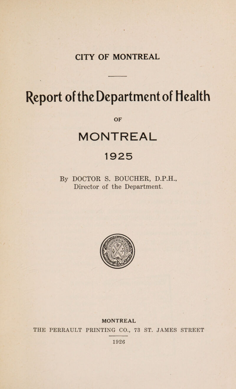 CITY OF MONTREAL Report of the Department of Health OF MONTREAL By DOCTOR S. BOUCHER, D.P.H., Director of the Department, MONTREAL THE PERRAULT PRINTING CO., 73 ST. JAMES STREET 1926