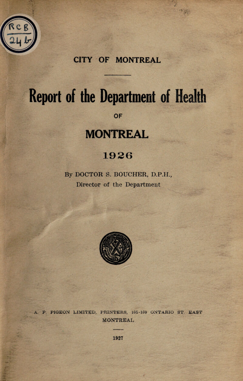 Report of the Department of Health OF MONTREAL 1926 By DOCTOR S. BOUCHER, D.P.H., Director of the Department A. P. PIGEON LIMITED, PRINTERS, 105-109 ONTARIO ST, EAST MONTREAL