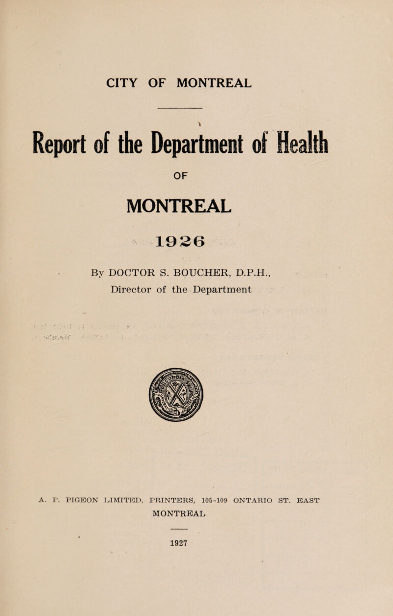 Report of the Department of Health OF MONTREAL 19 26 By DOCTOR S. BOUCHER, D.P.H., Director of the Department A. P. PIGEON LIMITED, PRINTERS, 105-109 ONTARIO ST. EAST MONTREAL 1927