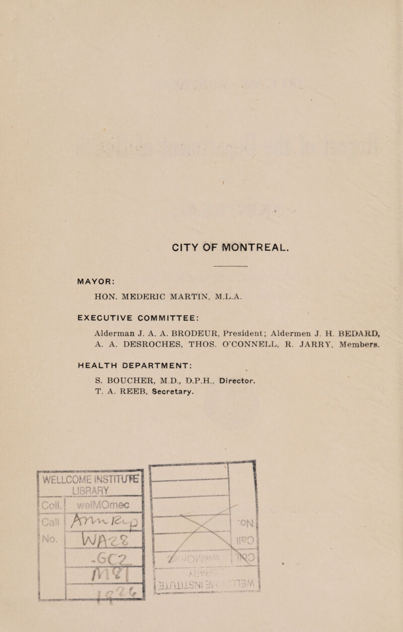 'I . I CITY OF MONTREAL. MAYOR: HON. MEDERIC MARTIN, M.L.A. EXECUTIVE COMMITTEE: Alderman J. A. A. BRODEUR, President; Aldermen J. H. BEDARD, A. A. DESROCHES, THOS. O’CONNELL, R. JARRY. Members. HEALTH DEPARTMENT: S. BOUCHER, M D., D.P.H., Director. T. A. REEB, Secretary.