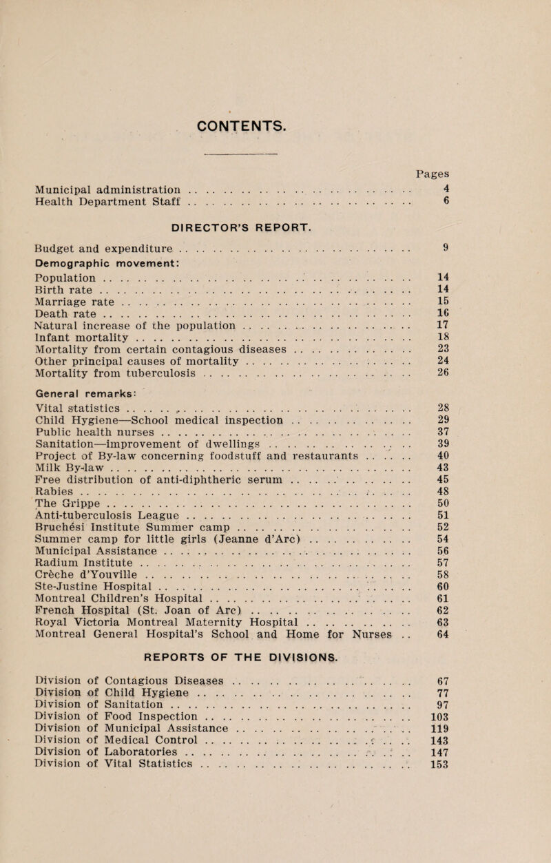 CONTENTS. Pages Municipal administration. 4 Health Department Staff. 6 DIRECTOR’S REPORT. Budget and expenditure. 9 Demographic movement: Population. 14 Birth rate. 14 Marriage rate... 15 Death rate. 1C Natural increase of the population. 17 Infant mortality. 18 Mortality from certain contagious diseases. 23 Other principal causes of mortality. 24 Mortality from tuberculosis. 26 General remarks: Vital statistics.,... 28 Child Hygiene—School medical inspection. 29 Public health nurses.. 37 Sanitation—improvement of dwellings.. .. 39 Project of By-law concerning foodstuff and restaurants. 40 Milk By-daw. 43 Free distribution of anti-diphtheric serum. 45 Rabies.. . 45. 48 The Grippe. 50 Anti-tuberculosis League. 51 Bruchesi Institute Summer camp... 52 Summer camp for little girls (Jeanne d’Arc). 54 Municipal Assistance . . . .. . 56 Radium Institute... 57 Creche d’Youville. 58 Ste-Justine Hospital. 60 Montreal Children’s Hospital. 61 French Hospital (St. Joan of Arc). 62 Royal Victoria Montreal Maternity Hospital. 63 Montreal General Hospital’s School and Home for Nurses . . 64 REPORTS OF THE DIVISIONS. Division of Contagious Diseases. 67 Division of Child Hygiene. 77 Division of Sanitation. 97 Division of Food Inspection. 103 Division of Municipal Assistance. 119 Division of Medical Control.. . r . . . . 143 Division of Laboratories.. . . ; . . 147 Division of Vital Statistics. 153
