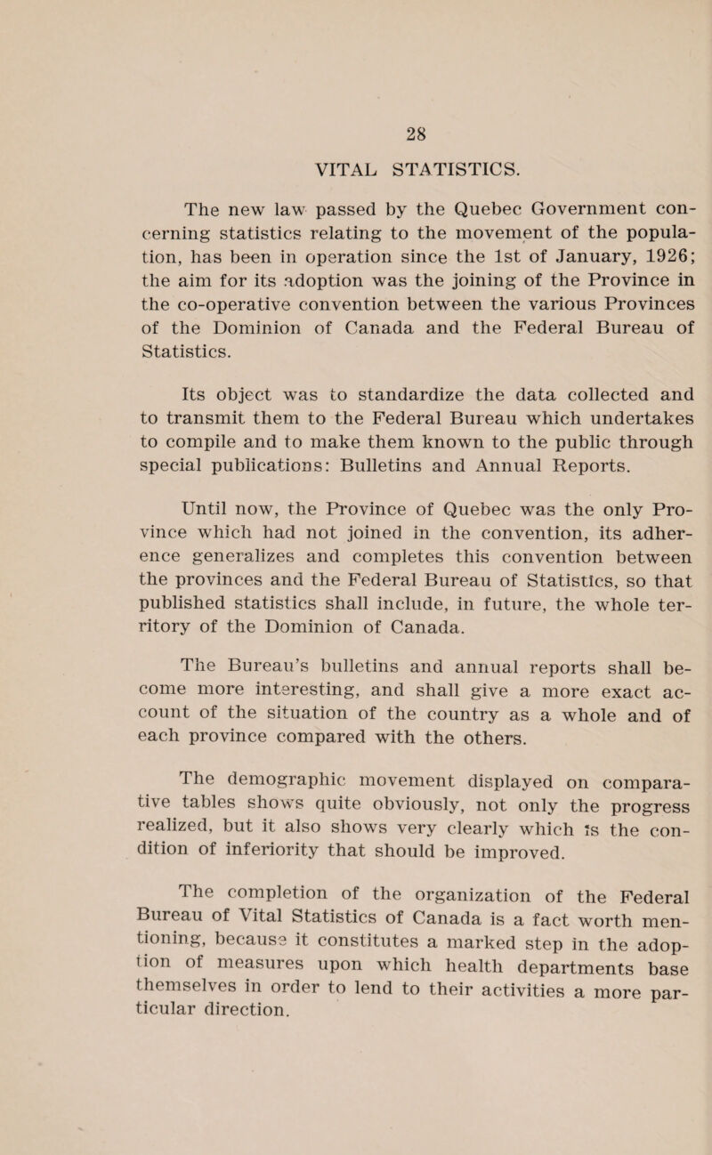 VITAL STATISTICS. The new law passed by the Quebec Government con¬ cerning statistics relating to the movement of the popula¬ tion, has been in operation since the 1st of January, 1926; the aim for its adoption was the joining of the Province in the co-operative convention between the various Provinces of the Dominion of Canada and the Federal Bureau of Statistics. Its object was to standardize the data collected and to transmit them to the Federal Bureau which undertakes to compile and to make them known to the public through special publications: Bulletins and Annual Reports. Until now, the Province of Quebec was the only Pro¬ vince which had not joined in the convention, its adher¬ ence generalizes and completes this convention between the provinces and the Federal Bureau of Statistics, so that published statistics shall include, in future, the whole ter¬ ritory of the Dominion of Canada. The Bureau’s bulletins and annual reports shall be¬ come more interesting, and shall give a more exact ac¬ count of the situation of the country as a whole and of each province compared with the others. The demographic movement displayed on compara¬ tive tables shows quite obviously, not only the progress i ealized, but it also shows very clearly which Is the con¬ dition of inferiority that should be improved. The completion of the organization of the Federal Bureau of \ital Statistics of Canada is a fact worth men¬ tioning, because it constitutes a marked step in the adop¬ tion of measures upon which health departments base themselves in order to lend to their activities a more par¬ ticular direction.