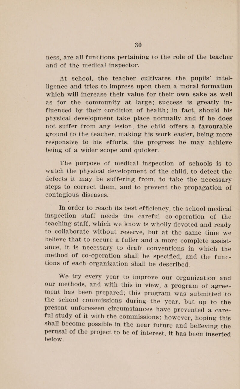 ness, are all functions pertaining to the role of the teacher and of the medical inspector. At school, the teacher cultivates the pupils’ intel¬ ligence and tries to impress upon them a moral formation which will increase their value for their own sake as well as for the community at large; success is greatly in¬ fluenced by their condition of health; in fact, should his physical development take place normally and if he does not suffer from any lesion, the child offers a favourable ground to the teacher, making his work easier, being more responsive to his efforts, the progress he may achieve being of a wider scope and quicker. The purpose of medical inspection of schools is to watch the physical development of the child, to detect the defects it may be suffering from, to take the necessary steps to correct them, and to prevent the propagation of contagious diseases. / In order to reach its best efficiency, the school medical inspection staff needs the careful co-operation of the teaching staff, which we know is wholly devoted and ready to collaborate without reserve, but at the same time we believe that to secure a fuller and a more complete assist¬ ance, it is necessary to draft conventions in which the method of co-operation shall be specified, and the func¬ tions of each organization shall be described. We try every year to improve our organization and our methods, and with this in view, a program of agree¬ ment has been prepared; this program was submitted to the school commissions during the year, but up to the present unforeseen circumstances have prevented a care¬ ful study of it with the commissions; however, hoping this shall become possible in the near future and believing the perusal of the project to be of interest, it has been inserted below.