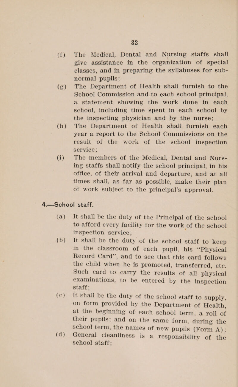 (f) The Medical, Dental and Nursing staffs shall give assistance in the organization of special classes, and in preparing the syllabuses for sub¬ normal pupils; (g) The Department of Health shall furnish to the School Commission and to each school principal, a statement showing the work done in each school, including time spent in each school by the inspecting physician and by the nurse; (h) The Department of Health shall furnish each year a report to the School Commissions on the result of the work of the school inspection service; (i) The members of the Medical, Dental and Nurs¬ ing staffs shall notify the school principal, in his office, of their arrival and departure, and at all times shall, as far as possible, make their plan of work subject to the principal’s approval. 4.—School staff. (a) It shall be the duty of the Principal of the school to afford every facility for the work of the school inspection service; (b) It shall be the duty of the school staff to keep in the classroom of each pupil, his “Physical Record Card”, and to see that this card follows the child when he is promoted, transferred, etc. Such card to carry the results of all physical examinations, to be entered by the inspection staff; (c) It shall be the duty of the school staff to supply, on form provided by the Department of Health, at the beginning of each school term, a roll of their pupils, and on the same form, during the school term, the names of new pupils (Form A); (d) General cleanliness is a responsibility of the school staff;
